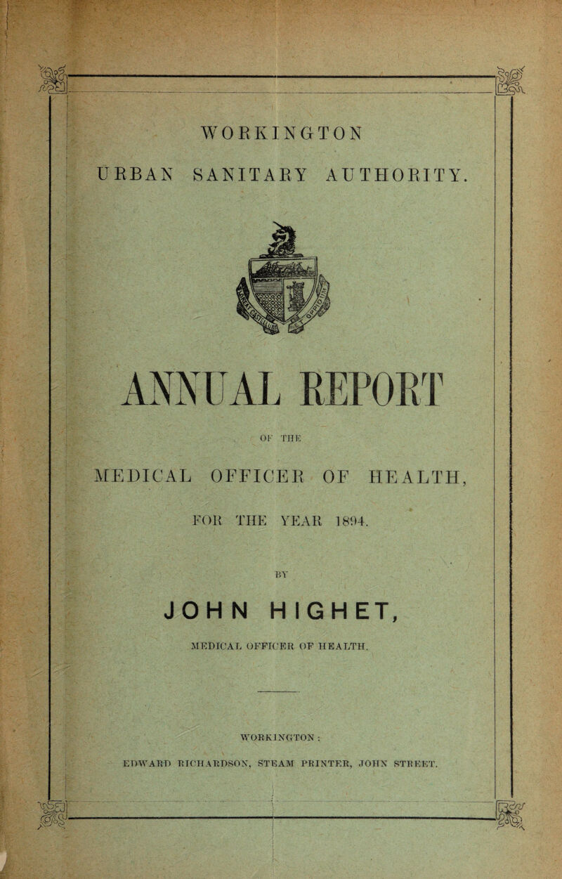 WORKINGTON URBAN SANITARY AUTHORITY. ANNUAL REPORT OF THE MEDICAL OFFICER OF HEALTH, FOR THE YEAR 1894. BY JOHN H IGHET, MEDICAL OFFICER OF HEALTH. WORKINGTON: EDWARD RICHARDSON, STEAM PRINTER, JOHN STREET.