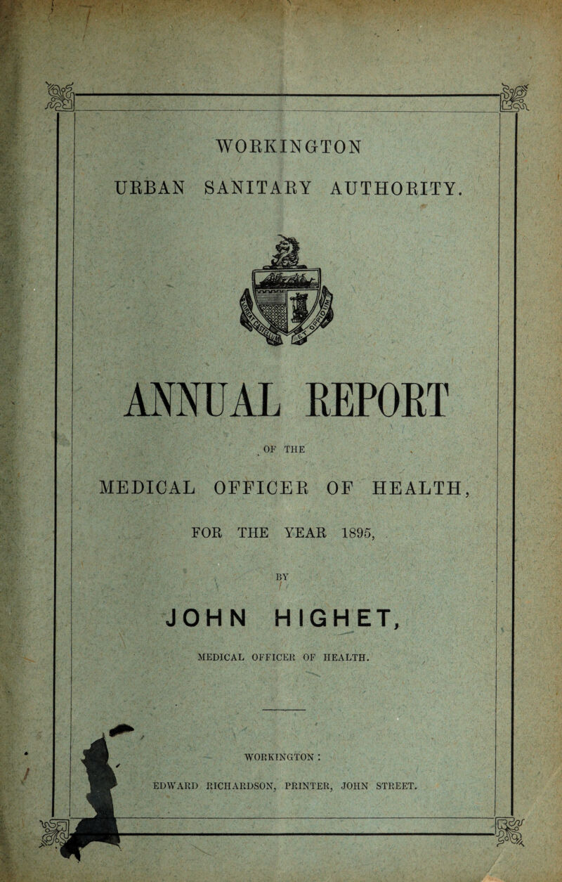 WORKINGTON URBAN SANITARY AUTHORITY. 5^ NNUAL REPORT OF THE MEDICAL OFFICER OP HEALTH, FOR THE YEAR 1895, BY JOHN HIGHET, MEDICAL OFFICER OF HEALTH. WORKINGTON : EDWARD RICHARDSON, PRINTER, JOHN STREET.