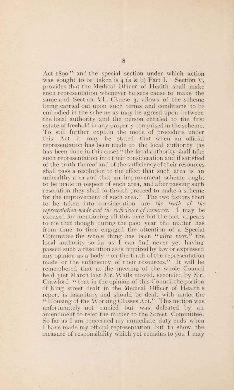 Act 1890” and the special section under which action was sought to he taken is 4 (a & b) Part I. Section V, provides that the Medical Officer of Health shall make such representation whenever he sees cause to make the same and Section VI, Clause 3, allows of the scheme being carried out upon such terms and conditions to be embodied in the scheme as may be agreed upon between the local authority and the person entitled to the first estate of freehold in any property comprised in the scheme. To still further explain the mode of procedure under this Act it may be stated that when an official representation has been made to the local authority (as has been done in this case) “the local authority shall take such representation into their consideration and if satisfied of the truth thereof and of the sufficiency of their resources shall pass a resolution to the effect that such area is an unhealthy area and that an improvement scheme ought to be made in respect of such area, and after passing such resolution they shall forthwith proceed to make a scheme for the improvement of such area.” The two factors then to be taken into consideration are the truth of the representation made and the sufficiency of resources. I may be excused for mentioning'all this here but the fact appears to me that though during the past year the matter has from time to time engaged the attention of a Special Committee the whole thing has been “ ultra viresf the local authority so far as I can find never yet having passed such a resolution as is required by law or expressed any opinion as a body “on the truth of the representation made or the sufficiency of their resources.” It will be remembered that at the meeting of the whole Council held 31st March last Mr. Walls moved, seconded by Mr. Crawford “ that in the opinion of this Council the portion of King street dealt in the Medical Officer of Health’s report is insanitary and should be dealt with under the “ Housing of the Working Classes Act.” This motion was unfortunately not carried but was defeated by an amendment to refer the matter to the Street Committee. So far as I am concerned my immediate duty ends when I have made my official representation but ta show the measure of responsibility which yet remains to you I may