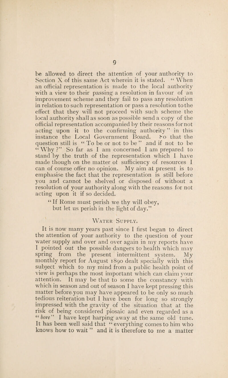 be allowed to direct the attention of your authority to Section X of this same Act wherein it is stated. “ When an official representation is made to the local authority with a view to their passing a resolution in favour of an improvement scheme and they fail to pass any resolution in relation to such representation or pass a resolution to the effect that they will not proceed with such scheme the local authority shall as soon as possible send a copy of the official representation accompanied by their reasons for not acting upon it to the confirming authority” in this instance the Local Government Board. t^o that the question still is “ To be or not to be ” and if not to be “ Why ?” So far as I am concerned I am prepared to stand by the truth of the representation which I have made though on the matter of sufficiency of resources I can of course offer no opinion. My aim at present is to emphasise the fact that the representation is still before you and cannot be shelved or disposed of without a resolution of your authority along with the reasons for not acting upon it if so decided. “If Rome must perish we thy will obey, but let us perish in the light of day.” Water Supply. It is now many years past since I first began to direct the attention of your authority to the question of your water supply and over and over again in my reports have I pointed out the possible dangers to health which may spring from the present intermittent system. My monthly report for August 1890 dealt specially with this subject which to my mind from a public health point of view is perhaps the most important which can claim your attention. It may be that to some the constancy with which in season and out of season I have kept pressing this matter before-you may have appeared to be only so much tedious reiteration but I have been for long so strongly impressed with the gravity of the situation that at the risk of being considered piosaic and even regarded as a “ bore ” I have kept harping away at the same old tune. It has been well said that “ everything comes to him who knows how to wait ” and it is therefore to me a matter