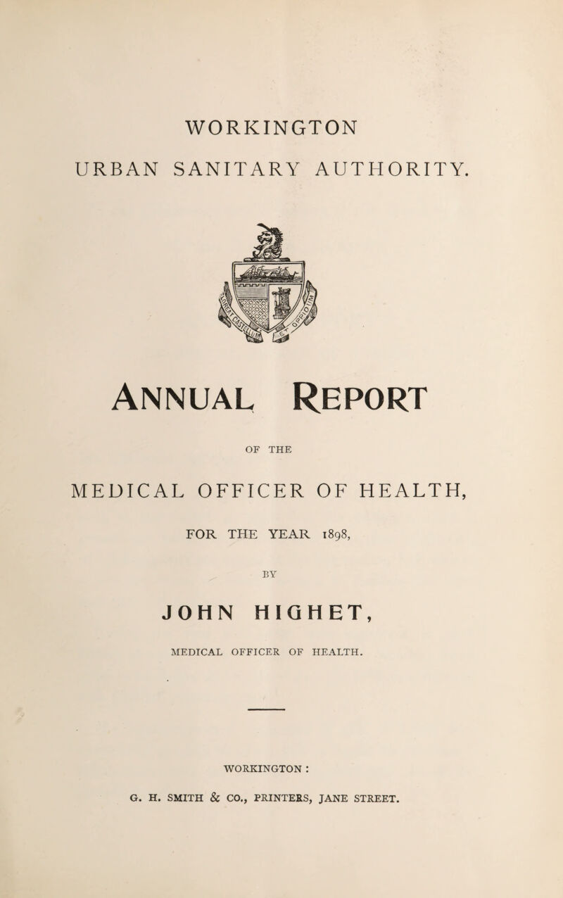 WORKINGTON URBAN SANITARY AUTHORITY. Annual Report OF THE MEDICAL OFFICER OF HEALTH, FOR THE YEAR 1898, JOHN HIGHET, MEDICAL OFFICER OF HEALTH. WORKINGTON : G. H. SMITH & CO., PRINTERS, JANE STREET.