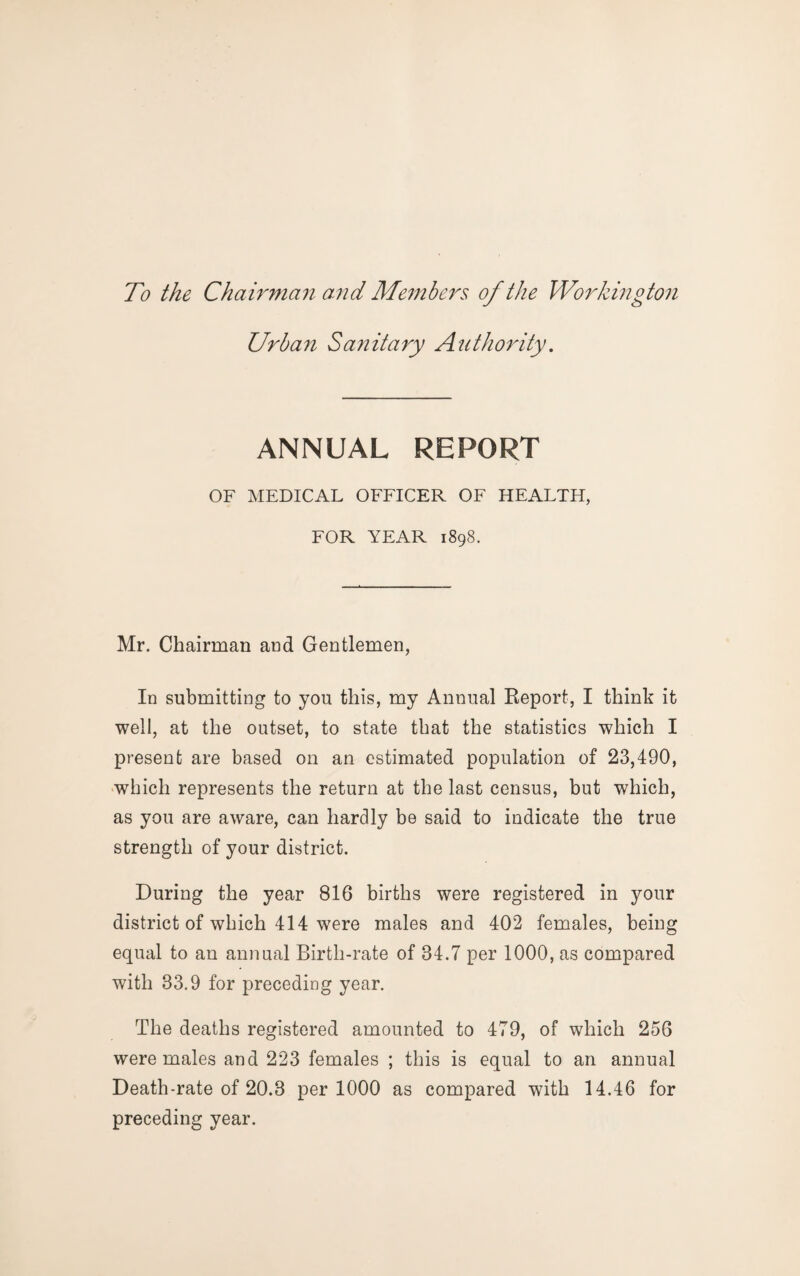 To the Chairman and Members of the Workington Urban Sanitary Authority. ANNUAL REPORT OF MEDICAL OFFICER OF HEALTH, FOR YEAR 1898. Mr. Chairman and Gentlemen, In submitting to you this, my Annual Report, I think it well, at the outset, to state that the statistics which I present are based on an estimated population of 23,490, which represents the return at the last census, but which, as you are aware, can hardly be said to indicate the true strength of your district. During the year 816 births were registered in your district of which 414 were males and 402 females, being equal to an annual Birth-rate of 34.7 per 1000, as compared with 33.9 for preceding year. The deaths registered amounted to 479, of which 256 were males and 223 females ; this is equal to an annual Death-rate of 20.3 per 1000 as compared with 14.46 for preceding year.