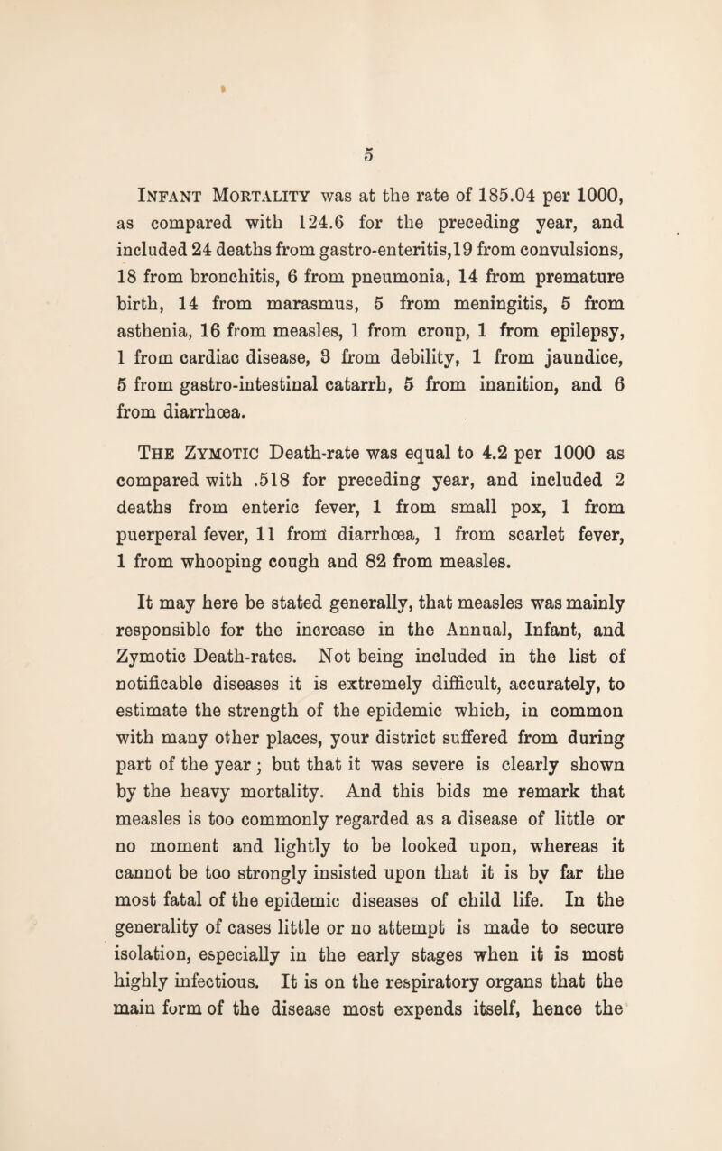 Infant Mortality was at the rate of 185.04 per 1000, as compared with 124.6 for the preceding year, and included 24 deaths from gastro-enteritis,19 from convulsions, 18 from bronchitis, 6 from pneumonia, 14 from premature birth, 14 from marasmus, 5 from meningitis, 5 from asthenia, 16 from measles, 1 from croup, 1 from epilepsy, 1 from cardiac disease, 3 from debility, 1 from jaundice, 5 from gastro-intestinal catarrh, 5 from inanition, and 6 from diarrhoea. The Zymotic Death-rate was equal to 4.2 per 1000 as compared with .518 for preceding year, and included 2 deaths from enteric fever, 1 from small pox, 1 from puerperal fever, 11 from diarrhoea, 1 from scarlet fever, 1 from whooping cough and 82 from measles. It may here be stated generally, that measles was mainly responsible for the increase in the Annual, Infant, and Zymotic Death-rates. Not being included in the list of notifiable diseases it is extremely difficult, accurately, to estimate the strength of the epidemic which, in common with many other places, your district suffered from during part of the year; but that it was severe is clearly shown by the heavy mortality. And this bids me remark that measles is too commonly regarded as a disease of little or no moment and lightly to be looked upon, whereas it cannot be too strongly insisted upon that it is by far the most fatal of the epidemic diseases of child life. In the generality of cases little or no attempt is made to secure isolation, especially in the early stages when it is most highly infectious. It is on the respiratory organs that the main form of the disease most expends itself, hence the