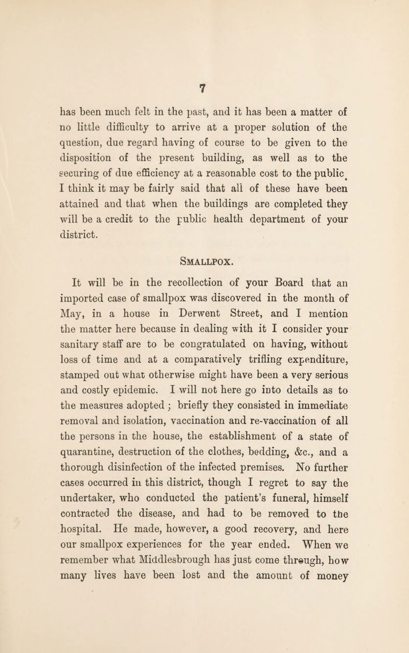 has been much felt in the past, and it has been a matter of no little difficulty to arrive at a proper solution of the question, due regard having of course to be given to the disposition of the present building, as well as to the securing of due efficiency at a reasonable cost to the public^ I think it may be fairly said that all of these have been attained and that when the buildings are completed they will be a credit to the public health department of your district. Smallpox. It will be in the recollection of your Board that an imported case of smallpox was discovered in the month of May, in a house in Derwent Street, and I mention the matter here because in dealing with it I consider your sanitary staff are to be congratulated on having, without loss of time and at a comparatively trifling expenditure, stamped out what otherwise might have been a very serious and costly epidemic. I will not here go into details as to the measures adopted ; briefly they consisted in immediate removal and isolation, vaccination and re-vaccination of all the persons in the house, the establishment of a state of quarantine, destruction of the clothes, bedding, &c., and a thorough disinfection of the infected premises. No further cases occurred in this district, though I regret to say the undertaker, who conducted the patient’s funeral, himself contracted the disease, and had to be removed to the hospital. He made, however, a good recovery, and here our smallpox experiences for the year ended. When we remember what Middlesbrough has just come through, how many lives have been lost and the amount of money
