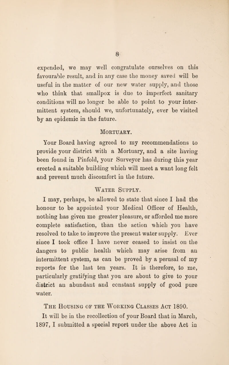 expended, we may well congratulate ourselves on this favourable result, and in any case the money saved will be useful in the matter of our new water supply, and those who think that smallpox is due to imperfect sanitary conditions will no longer be able to point to your inter¬ mittent system, should we, unfortunately, ever be visited by an epidemic in the future. Mortuary. Your Board having agreed to my recommendations to provide your district with a Mortuary, and a site having been found in Pinfold, your Surveyor has during this year erected a suitable building which will meet a want long felt and prevent much discomfort in the future. Water Supply. I may, perhaps, be allowed to state that since I had the honour to be appointed your Medical Officer of Health, nothing has given me greater pleasure, or afforded me more complete satisfaction, than the action which you have resolved to take to improve the present water supply. Ever since I took office I have never ceased to insist on the dangers to public health which may arise from an intermittent system, as can be proved by a perusal of my reports for the last ten years. It is therefore, to me, particularly gratifying that you are about to give to your district an abundant and constant supply of good pure water. The Housing of the Working Classes Act 1890. It will be in the recollection of your Board that in March, 1897, I submitted a special report under the above Act in