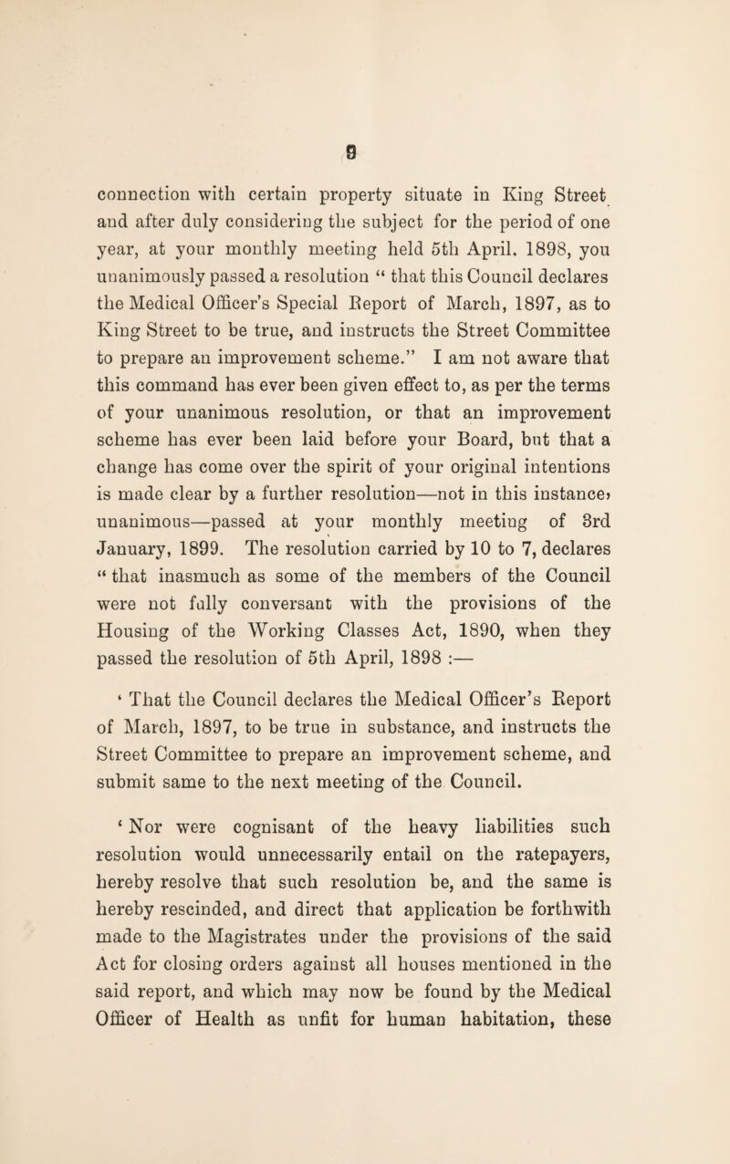 connection with certain property situate in King Street and after duly considering the subject for the period of one year, at your monthly meeting held 5th April. 1898, you unanimously passed a resolution “ that this Council declares the Medical Officer’s Special Eeport of March, 1897, as to King Street to be true, and instructs the Street Committee to prepare an improvement scheme.” I am not aware that this command has ever been given effect to, as per the terms of your unanimous resolution, or that an improvement scheme has ever been laid before your Board, but that a change has come over the spirit of your original intentions is made clear by a further resolution—not in this instance? unanimous—passed at your monthly meeting of 3rd January, 1899. The resolution carried by 10 to 7, declares “ that inasmuch as some of the members of the Council were not fally conversant with the provisions of the Housing of the Working Classes Act, 1890, when they passed the resolution of 5th April, 1898 :— ‘ That the Council declares the Medical Officer's Eeport of March, 1897, to be true in substance, and instructs the Street Committee to prepare an improvement scheme, and submit same to the next meeting of the Council. ‘ Nor were cognisant of the heavy liabilities such resolution would unnecessarily entail on the ratepayers, hereby resolve that such resolution be, and the same is hereby rescinded, and direct that application be forthwith made to the Magistrates under the provisions of the said Act for closing orders against all houses mentioned in the said report, and which may now be found by the Medical Officer of Health as unfit for human habitation, these