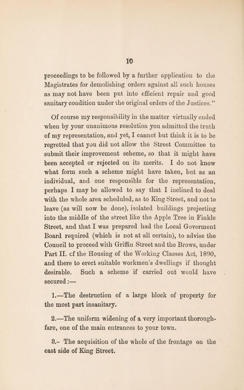 proceedings to be followed by a further application to the Magistrates for demolishing orders against all such houses as may not have been put into efficient repair and good sanitary condition under the original orders of the Justices.” Of course my responsibility in the matter virtually ended when by your unanimous resolution you admitted the truth of my representation, and yet, I cannot but think it is to be regretted that you did not allow the Street Committee to submit their improvement scheme, so that it might have been accepted or rejected on its merits. I do not know what form such a scheme might have taken, but as an individual, and one responsible for the representation, perhaps I may be allowed to say that I inclined to deal with the whole area scheduled, as to King Street, and not to leave (as will now be done), isolated buildings projecting into the middle of the street like the Apple Tree in Finkle Street, and that I was prepared had the Local Goverment Board required (which is not at all certain), to advise the Council to proceed with Griffin Street and the Brows, under Part II. of the Housing of the Working Classes Act, 1890, and there to erect suitable workmen’s dwellings if thought desirable. Such a scheme if carried out would have secured:— 1. —The destruction of a large block of property for the most part insanitary. 2. —The uniform widening of a very important thorough¬ fare, one of the main entrances to your town. 8.- The acquisition of the whole of the frontage on the east side of King Street.
