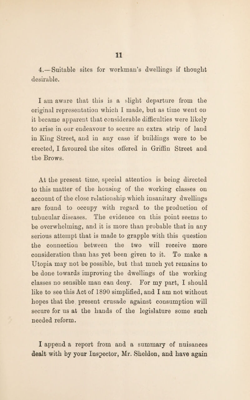 4.—Suitable sites for workman’s dwellings if thought desirable. I am aware that this is a slight departure from the original representation which I made, but as time went on it became apparent that considerable difficulties were likely to arise in our endeavour to secure an extra strip of land in King Street, and in any case if buildings were to be erected, I favoured the sites offered in Griffin Street and tbe Brows. At the present time, special attention is being directed to this matter of the housing of the working classes on account of the close relationship which insanitary dwellings are found to occupy with regard to the production of tubucular diseases. The evidence on this point seems to be overwhelming, and it is more than probable that in any serious attempt that is made to grapple with this question the connection between the two will receive more consideration than has yet been given to it. To make a Utopia may not be possible, but that much yet remains to be done towards improving the dwellings of the working classes no sensible man can deny. For my part, I should like to see this Act of 1890 simplified, and I am not without hopes that the. present crusade against consumption will secure for us at the hands of the legislature some such needed reform. I append a report from and a summary of nuisances dealt with by your Inspector, Mr. Sheldon, and have again