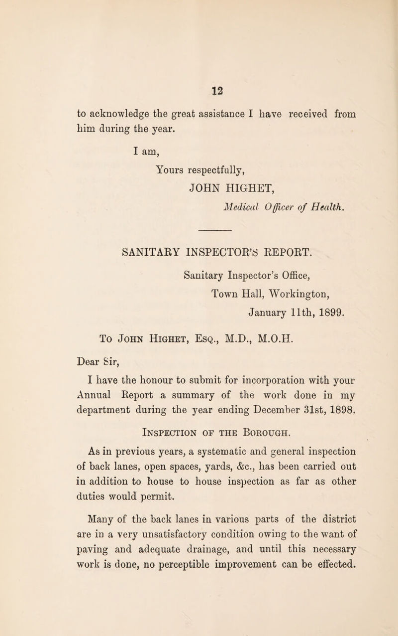 to acknowledge the great assistance I have received from him during the year. I am, Yours respectfully, JOHN HIGHET, Medical Officer of Health. SANITARY INSPECTOR’S REPORT. Sanitary Inspector’s Office, Town Hall, Workington, January 11th, 1899. To John Highet, Esq., M.D., M.O.H. Dear Sir, I have the honour to submit for incorporation with your Annual Report a summary of the work done in my department during the year ending December 31st, 1898. Inspection of the Borough. As in previous years, a systematic and general inspection of back lanes, open spaces, yards, &c., has been carried out in addition to house to house inspection as far as other duties would permit. Many of the back lanes in various parts of the district are in a very unsatisfactory condition owing to the want of paving and adequate drainage, and until this necessary work is done, no perceptible improvement can be effected.