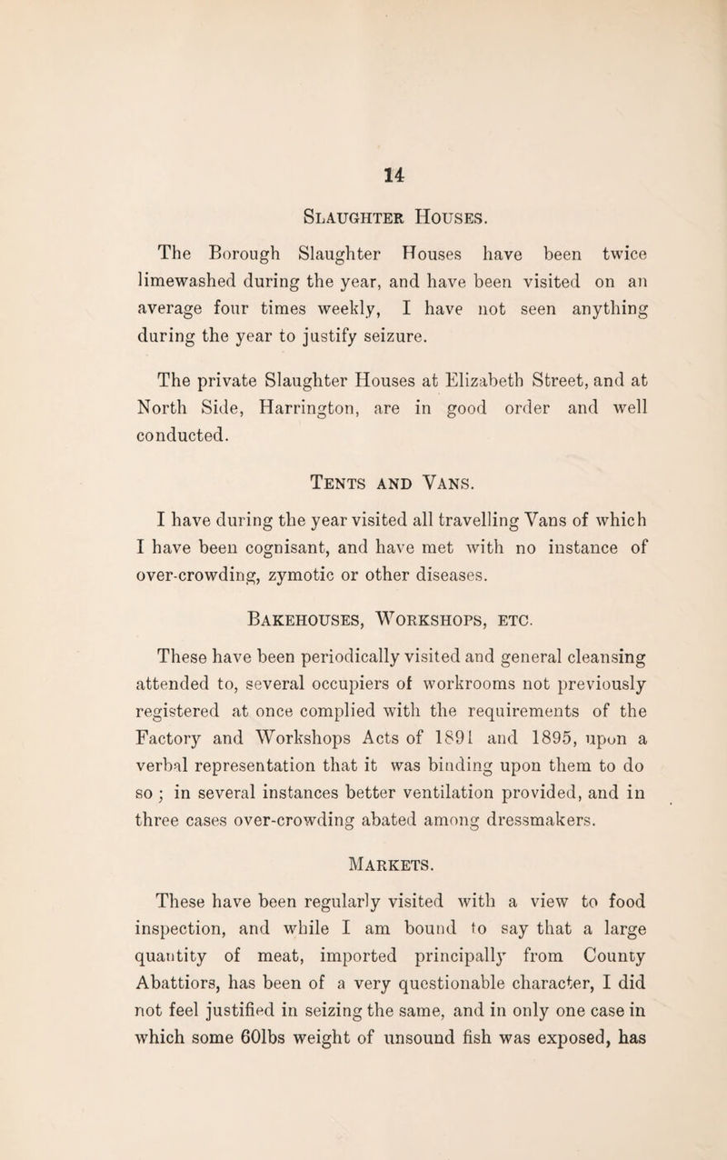Slaughter Houses. The Borough Slaughter Houses have been twice limewashed during the year, and have been visited on an average four times weekly, I have not seen anything during the year to justify seizure. The private Slaughter Houses at Elizabeth Street, and at North Side, Harrington, are in good order and well conducted. Tents and Vans. I have during the year visited all travelling Vans of which I have been cognisant, and have met with no instance of over-crowding, zymotic or other diseases. Bakehouses, Workshops, etc. These have been periodically visited and general cleansing attended to, several occupiers of workrooms not previously registered at once complied with the requirements of the Factory and Workshops Acts of 1891 and 1895, upon a verbal representation that it was binding upon them to do so; in several instances better ventilation provided, and in three cases over-crowding abated among dressmakers. Markets. These have been regularly visited with a view to food inspection, and while I am bound to say that a large quantity of meat, imported principally from County Abattiors, has been of a very questionable character, I did not feel justified in seizing the same, and in only one case in which some 601bs weight of unsound fish was exposed, has