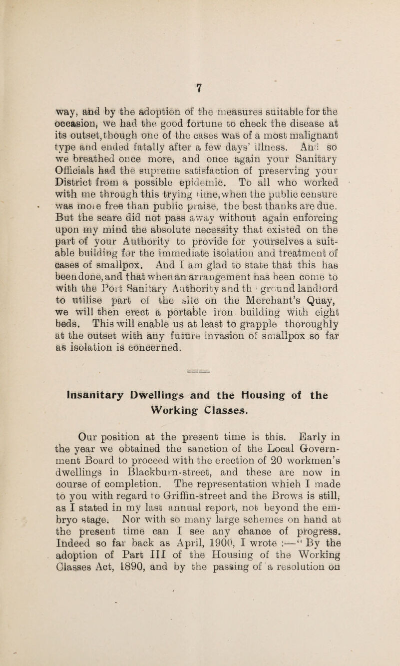 way, and by the adoption of the measures suitable for the occasion, we had the good fortune to check the disease at its outset, though one of the cases was of a most malignant type and ended fatally after a few days’ illness. And so we breathed once more, and once again your Sanitary Officials had the supreme satisfaction of preserving your District from a possible epidemic. To ail who worked with me through this trying time,when the public censure was moie free than public praise, the best thanks are due. But the scare did not pass away without again enforcing upon my mind the absolute necessity that existed on the part of your Authority to provide for yourselves a suit¬ able building for the immediate isolation and treatment of cases of smallpox. And I am glad to state that this has beendone, and that when an arrangement has been come to with the Port Sanitary Authority a nd th ground landlord to utilise part of the site on the Merchant’s Quay, we will then erect a portable iron building with eight beds. This will enable us at least to grapple thoroughly at the outset with any future invasion of smallpox so far as isolation is concerned. Insanitary Dwellings and the Housing of the Working Classes. Our position at the present time is this. Early in the year we obtained the sanction of the Local Govern¬ ment Board to proceed with the erection of 20 workmen’s dwellings in Blackburn-street, and these are now in course of completion. The representation which I made to you with regard to Griffin-street and the Brows is still, as I stated in my last annual report, not beyond the em¬ bryo stage. Nor with so many large schemes on hand at the present time can I see auy chance of progress. Indeed so far back as April, 1900, I wrote :—“ By the adoption of Part III of the Housing of the Working Classes Act, 1890, and by the passing of a resolution on