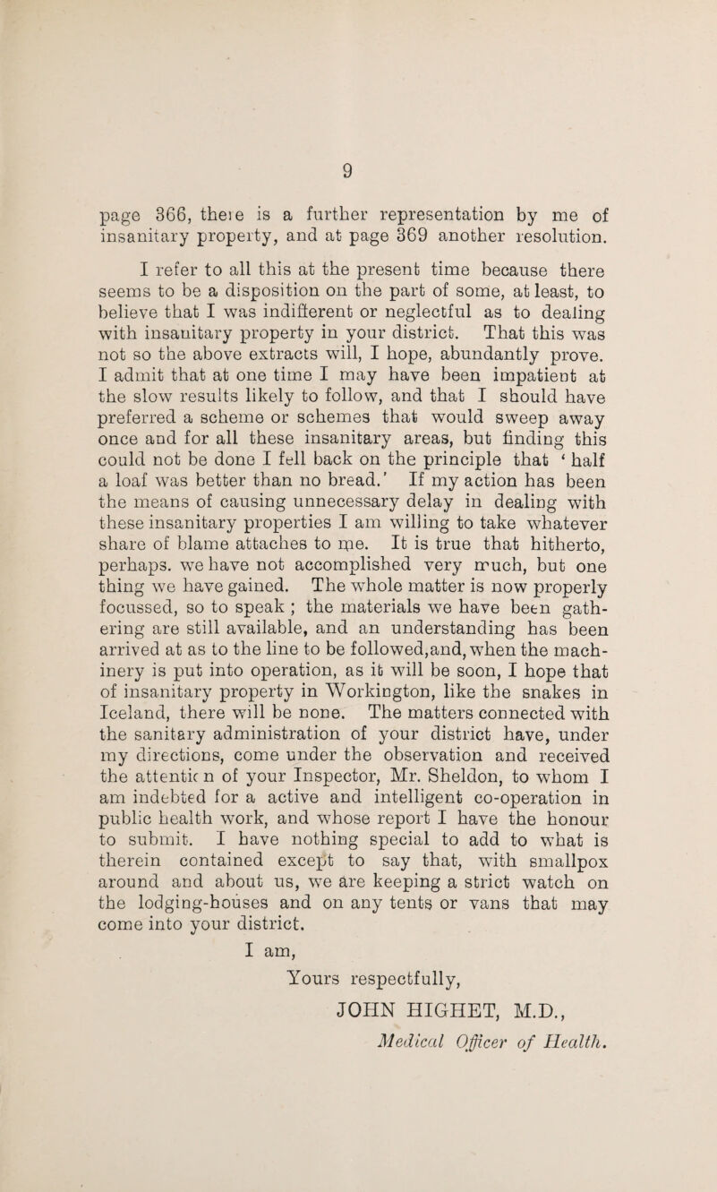 page 366, theie is a further representation by me of insanitary property, and at page 369 another resolution. I refer to all this at the present time because there seems to be a disposition on the part of some, at least, to believe that I 'was indifferent or neglectful as to dealing with insanitary property in your district. That this was not so the above extracts will, I hope, abundantly prove. I admit that at one time I may have been impatient at the slow results likely to follow, and that I should have preferred a scheme or schemes that would sweep away once and for all these insanitary areas, but finding this could not be done I fell back on the principle that ‘ half a loaf was better than no bread.’ If my action has been the means of causing unnecessary delay in dealing with these insanitary properties I am willing to take whatever share of blame attaches to nae. It is true that hitherto, perhaps, we have not accomplished very much, but one thing we have gained. The whole matter is now properly focussed, so to speak ; the materials we have been gath¬ ering are still available, and an understanding has been arrived at as to the line to be followed,and, when the mach¬ inery is put into operation, as it will be soon, I hope that of insanitary property in Workington, like the snakes in Iceland, there will be none. The matters connected with the sanitary administration of your district have, under my directions, come under the observation and received the attentic n of your Inspector, Mr. Sheldon, to whom I am indebted for a active and intelligent co-operation in public health work, and whose report I have the honour to submit. I have nothing special to add to what is therein contained except to say that, with smallpox around and about us, we are keeping a strict watch on the lodging-houses and on any tents or vans that may come into your district. I am. Yours respectfully, JOHN HIGHET, M.D., Medical Officer of Health.