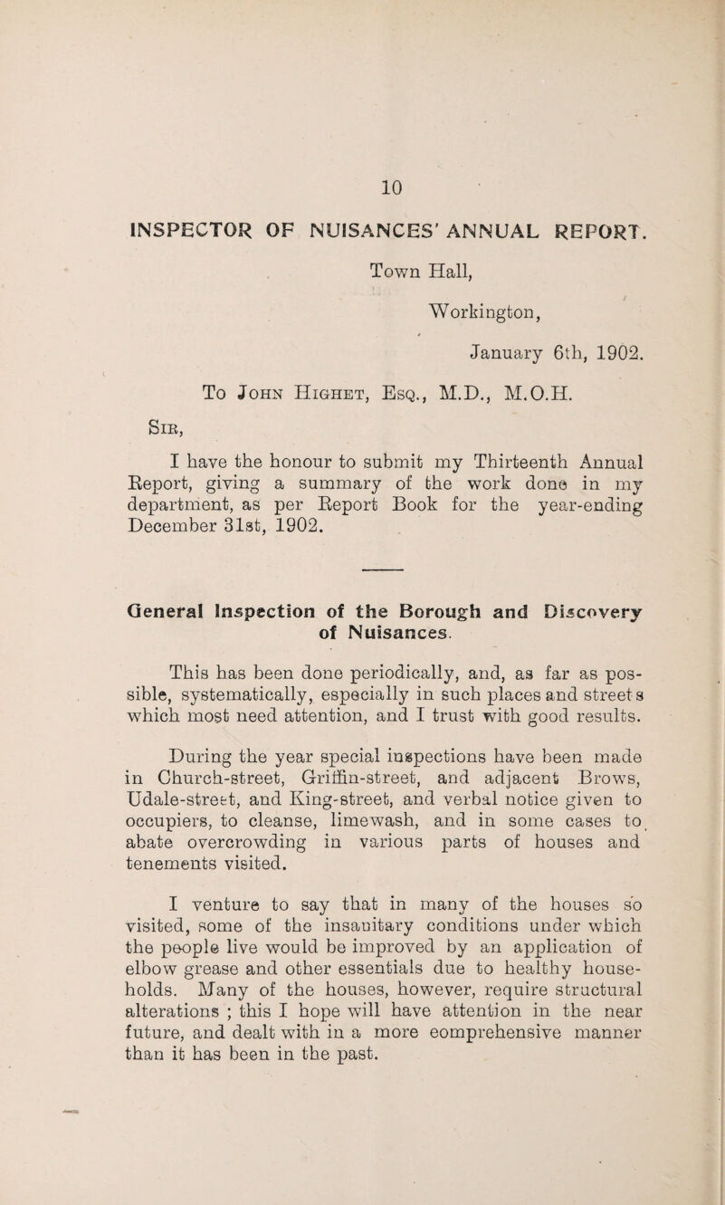 INSPECTOR OF NUISANCES’ ANNUAL REPORT. Town Hall, Workington, * January 6lti, 1902. To John Highet, Esq., M.D., M.O.H. Sib, I have the honour to submit my Thirteenth Annual Eeport, giving a summary of the work done in my department, as per Eeport Book for the year-ending December 31st, 1902. General Inspection of the Borough and Discovery of Nuisances. This has been done periodically, and, as far as pos¬ sible, systematically, especially in such places and streets which most need attention, and I trust with good results. During the year special inspections have been made in Church-street, Griffin-street, and adjacent Brows, Udale-strefct, and King-street, and verbal notice given to occupiers, to cleanse, limewash, and in some cases to abate overcrowding in various parts of houses and tenements visited. I venture to say that in many of the houses so visited, some of the insanitary conditions under which the people live would be improved by an application of elbow grease and other essentials due to healthy house¬ holds. Many of the houses, however, require structural alterations ; this I hope will have attention in the near future, and dealt with in a more eomprehensive manner than it has been in the past.