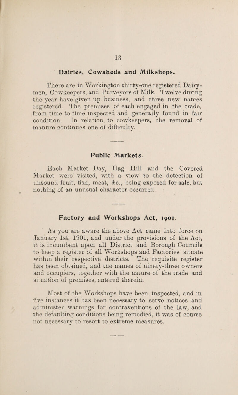 Dairies, Cowsheds and Milkshops. There are in Workington thirty-one registered Dairy¬ men, Cowkeepers, and Purveyors of Milk. Twelve during the year have given up business, and three new narees registered. The premises of each engaged in the trade, from time to time inspected and generally found in fair condition. In relation to cowkeepers, the removal of manure continues one of difficulty. Public Aiarkets. Each Market Day, Hag Hill and the Covered Market were visited, with a view to the detection of unsound fruit, fish, meat, &c., being exposed for sale, but nothing of an unusual character occurred. Factory and Workshops Act, 1901. As you are aware the above Act came into force on January Ist, 1901, and under the provisions of the Act, it is incumbent upon ail District and Borough Councils to keep a register of all Workshops and Factories situate within their respective districts. The requisite register has been obtained, and the names of ninety-three owners and occupiers, together with the nature of the trade and situation of premises, entered therein. Most of the Workshops have been inspected, and in five instances it has been necessary to serve notices and administer warnings for contraventions of the law, and the defaulting conditions being remedied, it was of course not necessary to resort to extreme measures.