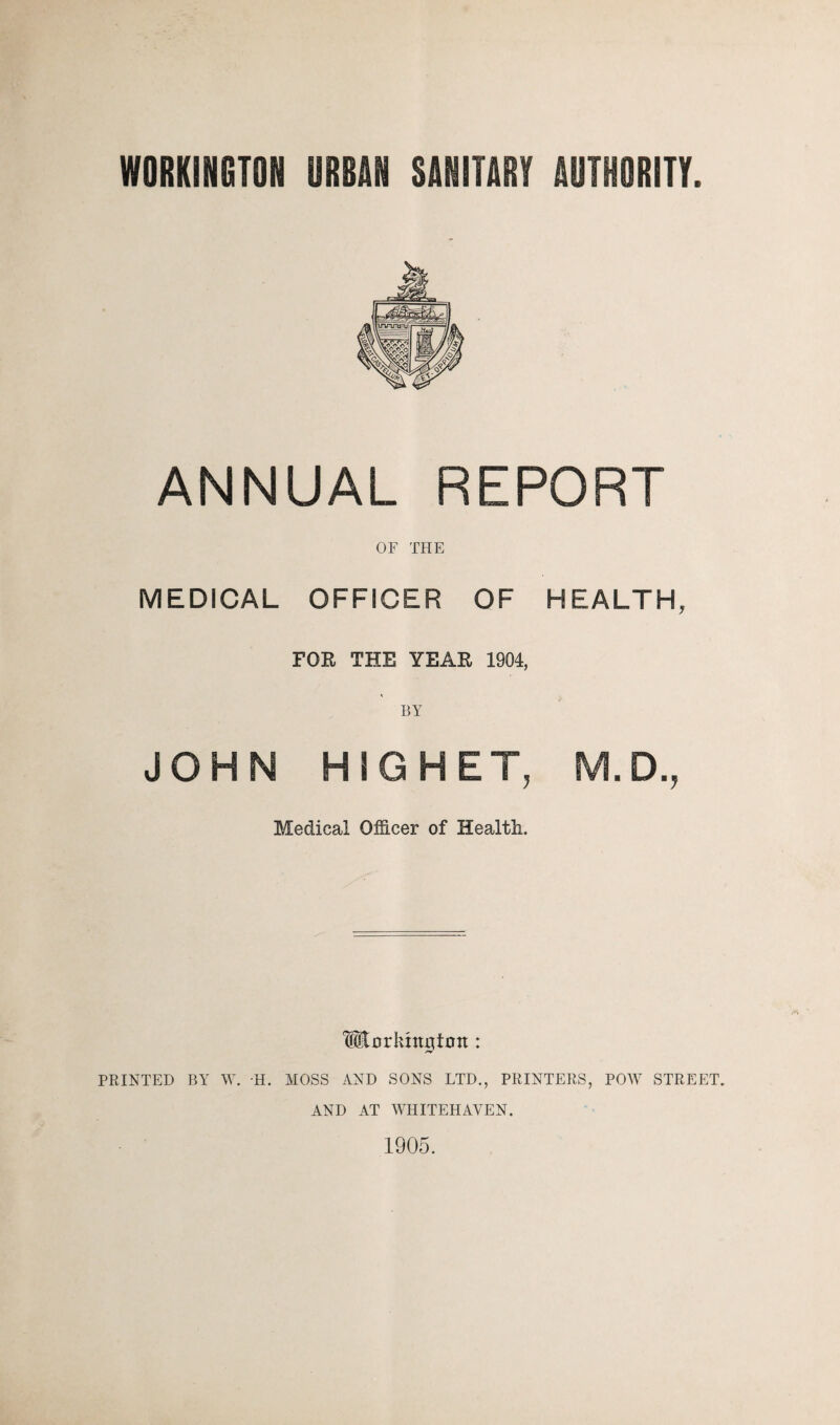WORKINGTON URBAN SANITARY AUTHORITY ANNUAL REPORT OF THE MEDICAL OFFICER OF HEALTH, FOR THE YEAR 1904, BY JOHN HIGHET, M.D., Medical Officer of Health. Morkntgtntt: PRINTED BY W. H. MOSS AND SONS LTD., PRINTERS, POW STREET. AND AT WHITEHAVEN. 1905.