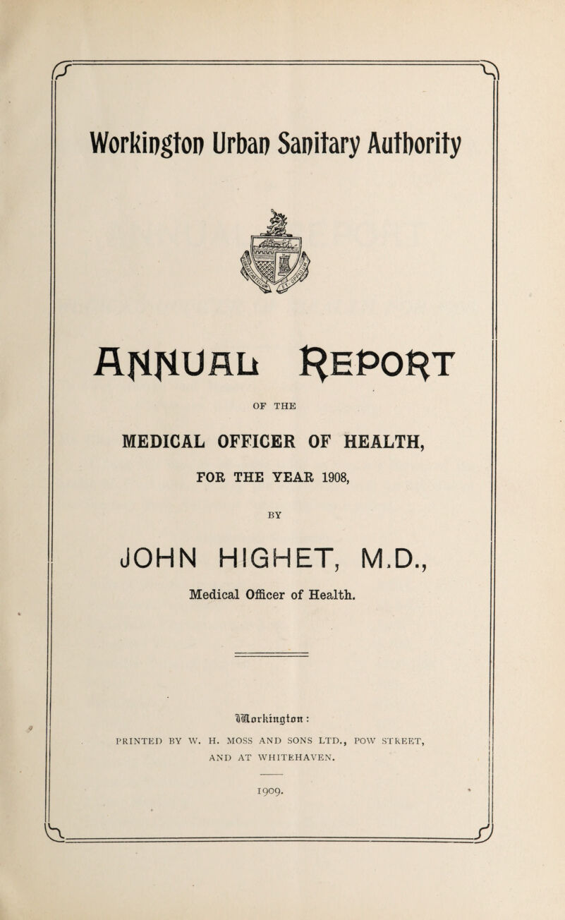 Workington Urban Sanitary Authority annual Report of THE MEDICAL OFFICER OF HEALTH, FOR THE YEAR 1908, BY JOHN HIGHET, M.D., Medical Officer of Health. WEorkingtoit: PRINTED BY W. H. MOSS AND SONS LTD., POW STREET, AND AT WHITEHAVEN.
