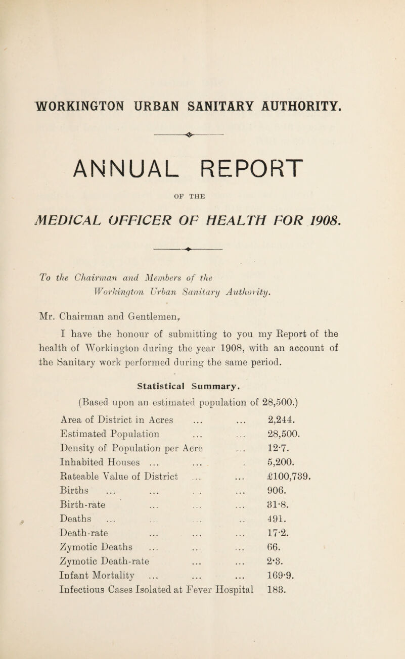 -- ANNUAL REPORT OF THE MEDICAL OFFICER OF HEALTH FOR 1908. -- To the Chairman and. Members of the Workington Urban Sanitary Authority. Mr. Chairman and Gentlemen,. I have the honour of submitting to you my Report of the health of Workington during the year 1908, with an account of the Sanitary work performed during the same period. Statistical Summary. (Based upon an estimated population of 28,500.) Area of District in Acres 2,244. Estimated Population 28,500. Density of Population per Acre •• - 12-7. Inhabited Houses ... 5,200. Rateable Value of District • • » £100,739. Births ... 906. Birth-rate . . . 31-8. Deaths . . 491. Death-rate • . • 17-2. Zymotic Deaths 66. Zymotic Death-rate • . . 2-3. Infant Mortality . . . 169-9. Infectious Cases Isolated at Fever Hospital 183.