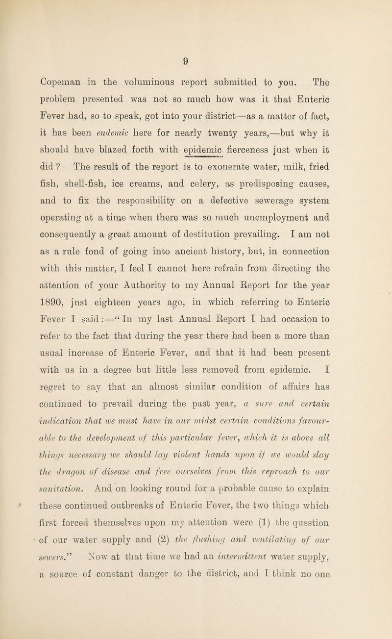 Copeman in the voluminous report submitted to you. The problem presented was not so much how was it that Enteric Fever had, so to speak, got into your district—as a matter of fact, it has been endemic here for nearly twenty years,—but why it should have blazed forth with epidemic fierceness just when it did ? The result of the report is to exonerate water, milk, fried fish, shell-fish, ice creams, and celery, as predisposing causes, and to fix the responsibility on a defective sewerage system operating at a time when there was so much unemployment and consequently a great amount of destitution prevailing. I am not as a rule fond of going into ancient history, but, in connection with this matter, I feel I cannot here refrain from directing the attention of your Authority to my Annual Report for the year 1890, jnst eighteen years ago, in which referring to Enteric Fever I said:—“ In my last Annual Report I had occasion to refer to the fact that during the year there had been a more than usual increase of Enteric Fever, and that it had been present with us in a degree but little less removed from epidemic. I regret to say that an almost similar condition of affairs has continued to prevail during the past year, a sure and certain indication that ive must have in our midst certain conditions favour¬ able to the development of this particular fever, which it is above all things necessary we should lay violent hands upon if we would slay the dragon of disease and free ourselves from this reproach to our sanitation. And on looking round for a probable cause to explain these continued outbreaks of Enteric Fever, the two things which first forced themselves upon my attention were (1) the question of our water supply and (f2i) the flushing and ventilating of our sewers.” Now at that time we had an intermittent water supply, a source of constant danger to the district, and I think no one