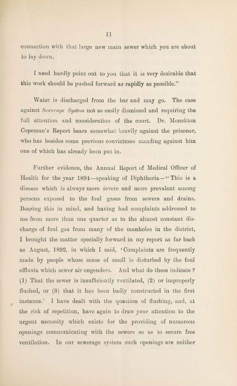 connection with that large new main sewer which you are about to lay down. I need hardly point out to you that it is very desirable that this work should be pushed forward as rapidly as possible.” Water is discharged from the bar and may go. The case against Sewerage System not so easily dismissed and requiring the full attention and consideration of the court. Dr. Monckton Copeman’s Report bears somewhat heavily against the prisoner, who has besides some previous convictions standing against him one of which has already been put in. Further evidence, the Annual Report of Medical Officer of Health for the year 1891—speaking of Diphtheria — “ This is a disease which is always more severe and more prevalent among persons exposed to the foul gases from sewers and drains. Bearing this in mind, and having had complaints addressed to me from more than one quarter as to the almost constant dis¬ charge of foul gas from many of the manholes in the district, I brought the matter specially forward in my report as far back as August, 1892, in which I said, ‘Complaints are frequently made by people whose sense of smell is disturbed by the foul effluvia which sewer air engenders. And what do these indicate ? (1) That the sewer is insufficiently ventilated, (2) or improperly flushed, or (8) that it has been badly constructed in the first instance.’ I have dealt with the question of flushing, and, at the risk of repetition, have again to draw your attention to the urgent necessity which exists for the providing of numerous openings communicating with the sewers so as to secure free ventilation. In our sewerage system such openings are neither
