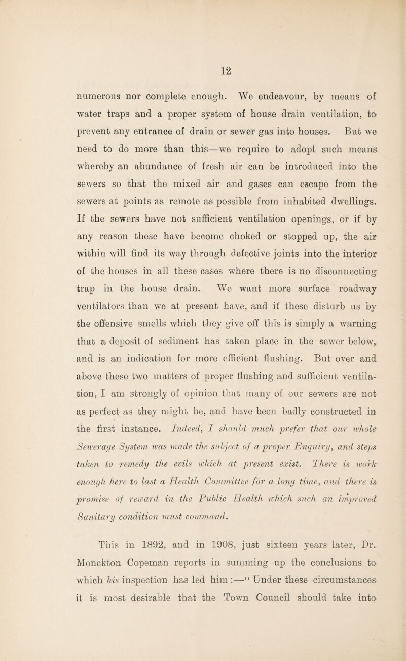 numerous nor complete enough. We endeavour, by means of water traps and a proper system of house drain ventilation, to prevent any entrance of drain or sewer gas into houses. But we need to do more than this—we require to adopt such means whereby an abundance of fresh air can be introduced into the sewers so that the mixed air and gases can escape from the sewers at points as remote as possible from inhabited dwellings. If the sewers have not sufficient ventilation openings, or if by any reason these have become choked or stopped up, the air within will find its way through defective joints into the interior of the houses in all these cases where there is no disconnecting trap in the house drain. We want more surface roadway ventilators than we at present have, and if these disturb us by the offensive smells which they give off this is simply a warning that a deposit of sediment has taken place in the sewer below, and is an indication for more efficient flushing. But over and above these two matters of proper flushing and sufficient ventila¬ tion, I am strongly of opinion that many of our sewers are not as perfect as they might be, and have been badly constructed in the first instance. Indeed, I should much prefer that our whole Sewerage System urns made the subject of a proper Enquiry, and steps taken to remedy the evils which at present exist. There is work enough here to last a Health Committee for a long time, and there is promise of reward in the Public Health which such an improved Sanitary condition must command. This in 1892, and in 1908, just sixteen years later, Dr. Monckton Copeman reports in summing up the conclusions to which his inspection has led him :—“ Dnder these circumstances it is most desirable that the Town Council should take into