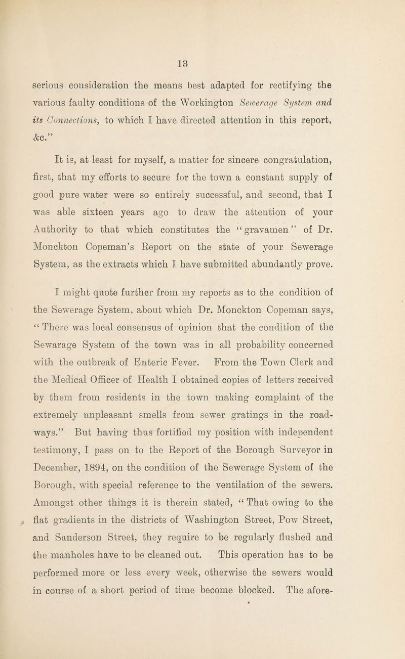 serious consideration the means best adapted for rectifying the various faulty conditions of the Workington Sewerage System and its Connections, to which I have directed attention in this report, Ac.” It is, at least for myself, a matter for sincere congratulation, first, that my efforts to secure for the town a constant supply of good pure water were so entirely successful, and second, that I was able sixteen years ago to draw the attention of your Authority to that which constitutes the “ gravamen ” of Dr. Monckton Copeman’s Report on the state of your Sewerage System, as the extracts which I have submitted abundantly prove. I might quote further from my reports as to the condition of the Sewerage System, about which Dr. Monckton Copeman says, “ There was local consensus of opinion that the condition of the Sewarage System of the town was in all probability concerned with the outbreak of Enteric Fever. From the Town Clerk and the Medical Officer of Health I obtained copies of letters received by them from residents in the town making complaint of the extremely unpleasant smells from sewer gratings in the road¬ ways.” But having thus fortified my position with independent testimony, I pass on to the Report of the Borough Surveyor in December, 1894, on the condition of the Sewerage System of the Borough, with special reference to the ventilation of the sewers. Amongst other things it is therein stated, “ That owing to the flat gradients in the districts of Washington Street, Pow Street, and Sanderson Street, they require to be regularly flushed and the manholes have to be cleaned out. This operation has to be performed more or less every week, otherwise the sewers would in course of a short period of time become blocked. The afore-