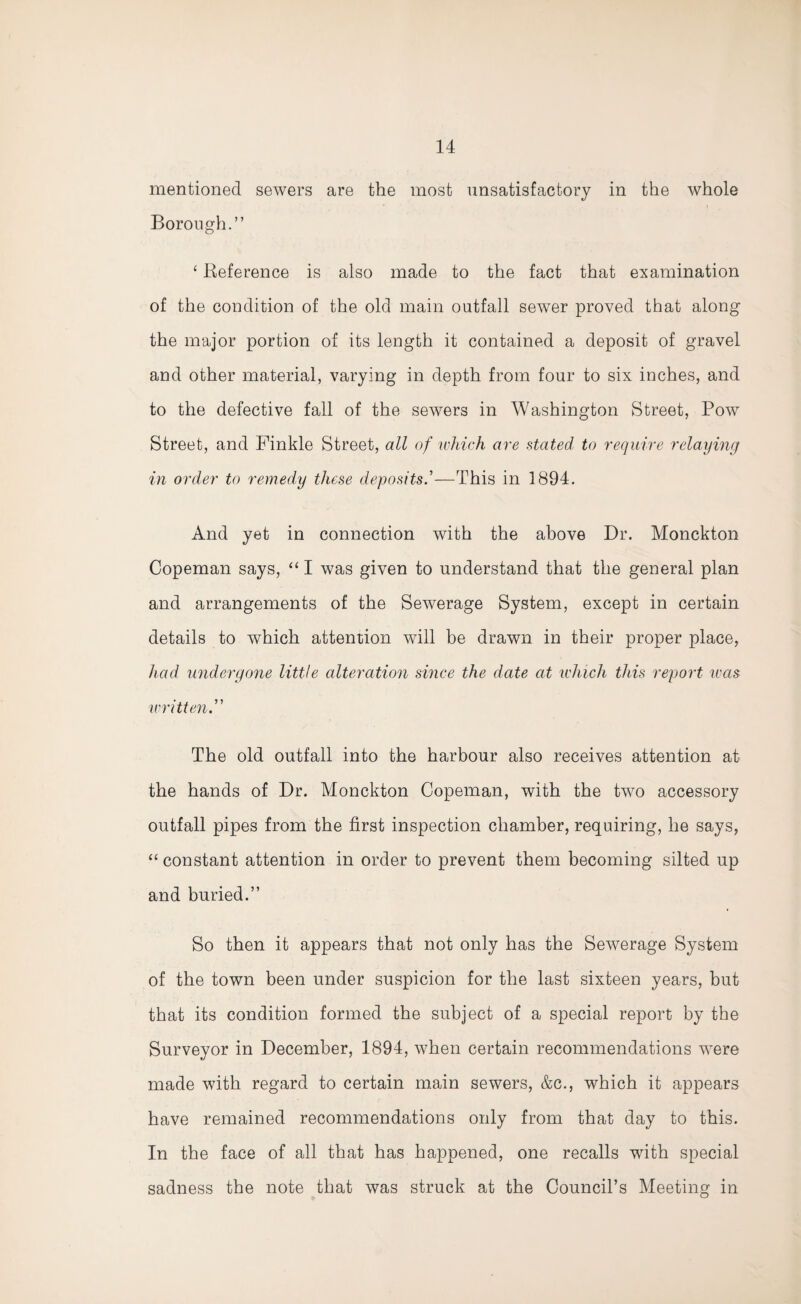 mentioned sewers are the most unsatisfactory in the whole Borough.” ‘ Reference is also made to the fact that examination of the condition of the old main outfall sewer proved that along the major portion of its length it contained a deposit of gravel and other material, varying in depth from four to six inches, and to the defective fall of the sewers in Washington Street, Pow Street, and Finkle Street, all of which are stated to require relaying in order to remedy these deposits.’—This in 1894. And yet in connection with the above Dr. Monckton Copeman says, “ I was given to understand that the general plan and arrangements of the Sewerage System, except in certain details to which attention will be drawn in their proper place, had undergone little alteration since the date at which this report was written.” The old outfall into the harbour also receives attention at the hands of Dr. Monckton Copeman, with the two accessory outfall pipes from the first inspection chamber, requiring, he says, “constant attention in order to prevent them becoming silted up and buried.” So then it appears that not only has the Sewerage System of the town been under suspicion for the last sixteen years, but that its condition formed the subject of a special report by the Surveyor in December, 1894, when certain recommendations were made with regard to certain main sewers, &c., which it appears have remained recommendations only from that day to this. In the face of all that has happened, one recalls with special sadness the note that was struck at the Council’s Meeting in