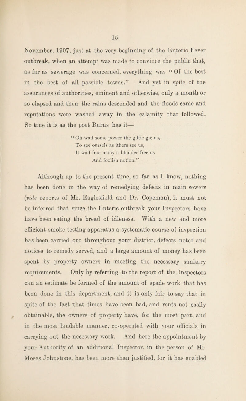 November, 1907, just at the very beginning of the Enteric Fever outbreak, when an attempt was made to convince the public that, as far as sewerage was concerned, everything was “ Of the best in the best of all possible towns.” And yet in spite of the assurances of authorities, eminent and otherwise, only a month or so elapsed and then the rains descended and the floods came and reputations were washed away in the calamity that followed. So true it is as the poet Burns has it— “ Oh wad some power the giftie gie us, To see oursels as ithers see us, It wad frae many a blunder free us And foolish notion.” Although up to the present time, so far as I know, nothing has been done in the way of remedying defects in main sewers (vide reports of Mr. Eaglesfield and Dr. Copeman), it must not be inferred that since the Enteric outbreak your Inspectors have have been eating the bread of idleness. With a new and more efficient smoke testing apparatus a systematic course of inspection has been carried out throughout your district, defects noted and notices to remedy served, and a large amount of money has been spent by property owners in meeting the necessary sanitary requirements. Only by referring to the report of the Inspectors can an estimate be formed of the amount of spade work that has been done in this department, and it is only fair to say that in spite of the fact that times have been bad, and rents not easily obtainable, the owners of property have, for the most part, and in the most laudable manner, co-operated with your officials in carrying out the necessary work. And here the appointment by your Authority of an additional Inspector, in the person of Mr. Moses Johnstone, has been more than justified, for it has enabled