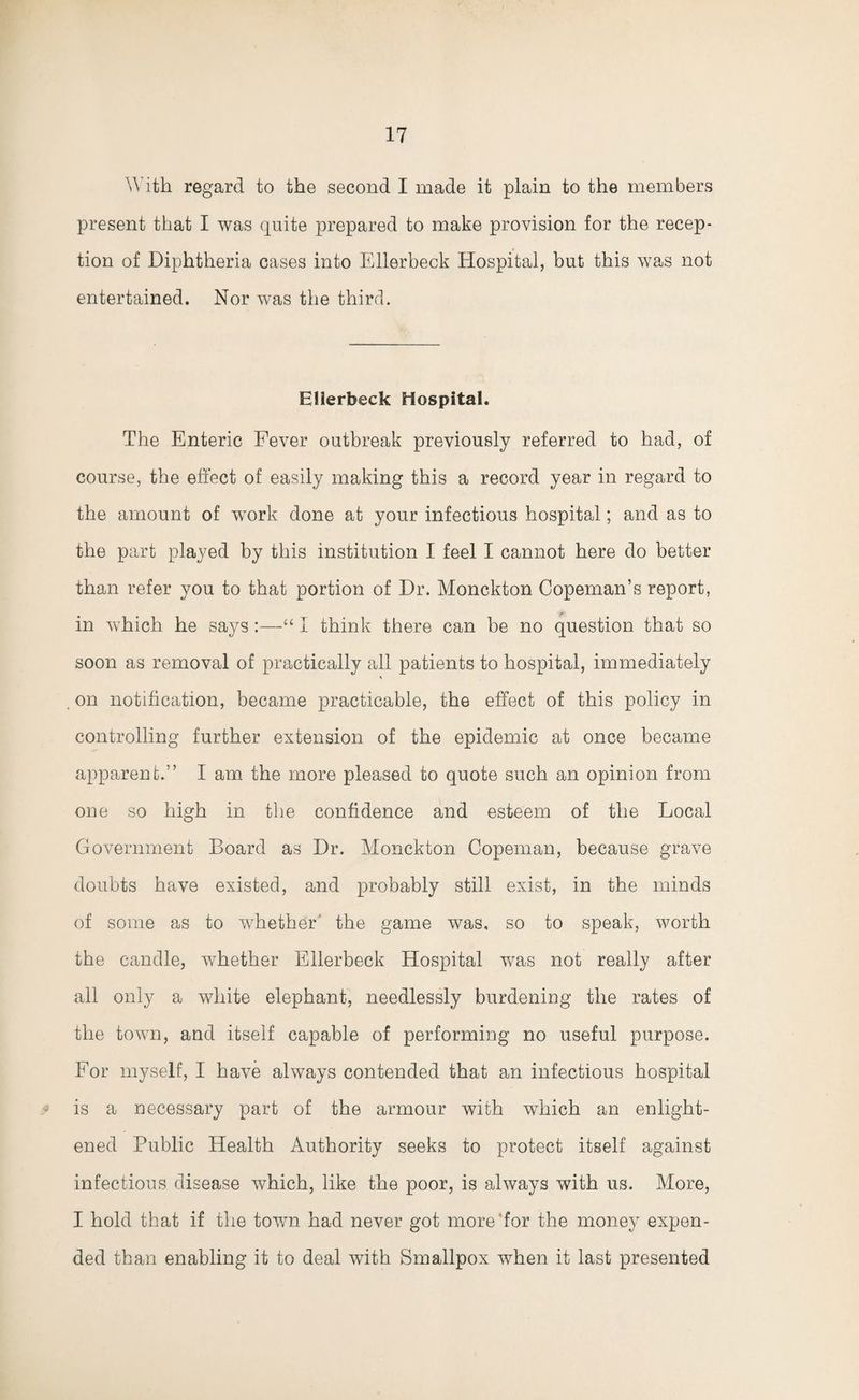 With regard to the second I made it plain to the members present that I was quite prepared to make provision for the recep¬ tion of Diphtheria cases into Ellerbeck Hospital, but this was not entertained. Nor was the third. Ellerbeck Hospital. The Enteric Fever outbreak previously referred to had, of course, the effect of easily making this a record year in regard to the amount of work done at your infectious hospital; and as to the part played by this institution I feel I cannot here do better than refer you to that portion of Dr. Monckton Copeman’s report, in which he saysI think there can be no question that so soon as removal of practically all patients to hospital, immediately on notification, became practicable, the effect of this policy in controlling further extension of the epidemic at once became apparent.” I am the more pleased to quote such an opinion from one so high in the confidence and esteem of the Local Government Board as Dr. Monckton Copeman, because grave doubts have existed, and probably still exist, in the minds of some as to whether the game was, so to speak, worth the candle, whether Ellerbeck Hospital was not really after all only a white elephant, needlessly burdening the rates of the town, and itself capable of performing no useful purpose. For myself, I have always contended that an infectious hospital v is a necessary part of the armour with which an enlight¬ ened Public Health Authority seeks to protect itself against infectious disease which, like the poor, is always with us. More, I hold that if the town had never got more for the money expen¬ ded than enabling it to deal with Smallpox when it last presented