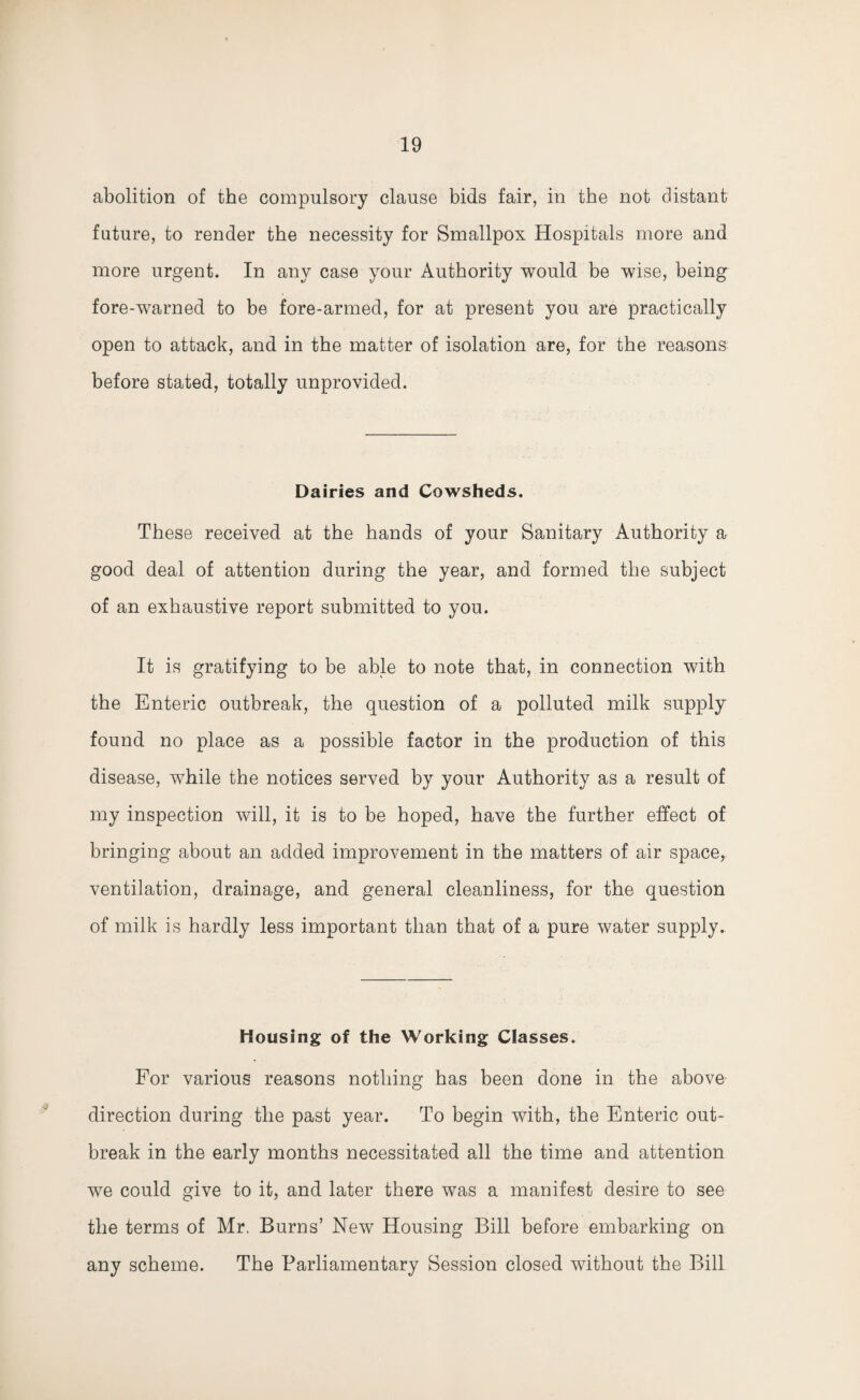 abolition of the compulsory clause bids fair, in the not distant future, to render the necessity for Smallpox Hospitals more and more urgent. In any case your Authority would be wise, being fore-warned to be fore-armed, for at present you are practically open to attack, and in the matter of isolation are, for the reasons before stated, totally unprovided. Dairies and Cowsheds. These received at the hands of your Sanitary Authority a good deal of attention during the year, and formed the subject of an exhaustive report submitted to you. It is gratifying to be able to note that, in connection with the Enteric outbreak, the question of a polluted milk supply found no place as a possible factor in the production of this disease, while the notices served by your Authority as a result of my inspection will, it is to be hoped, have the further effect of bringing about an added improvement in the matters of air space, ventilation, drainage, and general cleanliness, for the question of milk is hardly less important than that of a pure water supply. Housing of the Working Classes. For various reasons nothing has been done in the above direction during the past year. To begin with, the Enteric out¬ break in the early months necessitated all the time and attention we could give to it, and later there was a manifest desire to see the terms of Mr. Burns’ New Housing Bill before embarking on any scheme. The Parliamentary Session closed without the Bill
