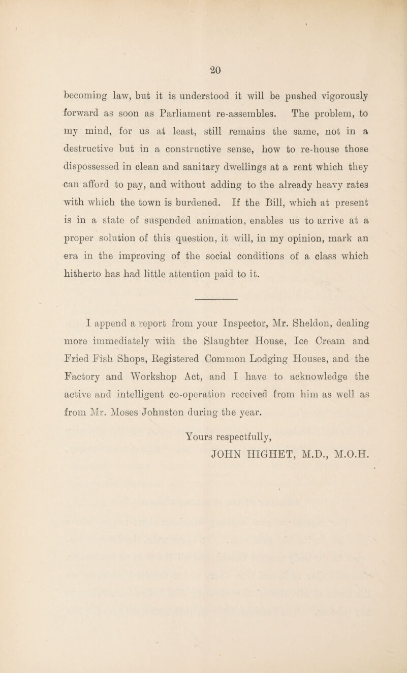 becoming law, but it is understood it will be pushed vigorously forward as soon as Parliament re-assembles. The problem, to my mind, for us at least, still remains the same, not in a destructive but in a constructive sense, how to re-house those dispossessed in clean and sanitary dwellings at a rent which they can afford to pay, and without adding to the already heavy rates with which the town is burdened. If the Bill, which at present is in a state of suspended animation, enables us to arrive at a proper solution of this question, it will, in my opinion, mark an era in the improving of the social conditions of a class which hitherto has had little attention paid to it. I append a report from your Inspector, Mr. Sheldon, dealing- more immediately with the Slaughter House, Ice Cream and Pried Pish Shops, Registered Common Lodging Houses, and the Factory and Workshop Act, and I have to acknowledge the active and intelligent co-operation received from him as well as from Mr. Moses Johnston during the year. Yours respectfully, JOHN HIGHET, M.D., M.O.H.