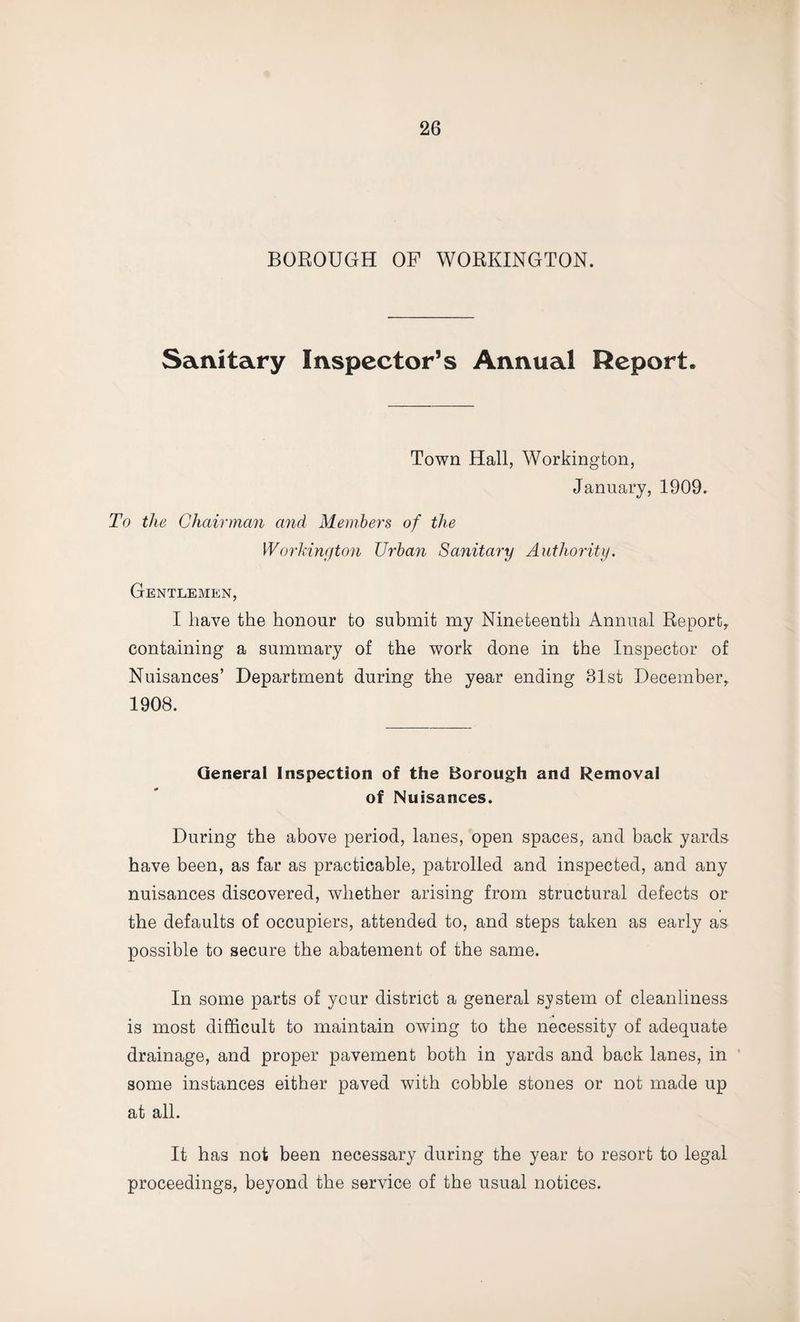 BOROUGH OP WORKINGTON. Sanitary Inspector’s Annual Report. Town Hall, Workington, January, 1909. To the Chairman and Members of the Workington Urban Sanitary Authority. Gentlemen, I have the honour to submit my Nineteenth Annual Report, containing a summary of the work done in the Inspector of Nuisances’ Department during the year ending 81st December, 1908. General Inspection of the Borough and Removal of Nuisances. During the above period, lanes, open spaces, and back yards have been, as far as practicable, patrolled and inspected, and any nuisances discovered, whether arising from structural defects or the defaults of occupiers, attended to, and steps taken as early as possible to secure the abatement of the same. In some parts of your district a general system of cleanliness is most difficult to maintain owing to the necessity of adequate drainage, and proper pavement both in yards and back lanes, in some instances either paved with cobble stones or not made up at all. It has not been necessary during the year to resort to legal proceedings, beyond the service of the usual notices.