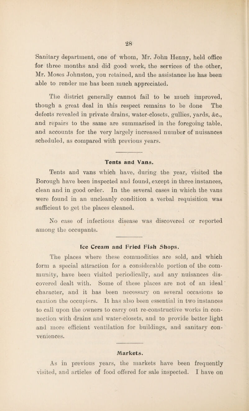 ‘28 Sanitary department, one of whom, Mr. John Henny, held office for three months and did good work, the services of the other, Mr. Moses Johnston, you retained, and the assistance he has been able to render me has been much appreciated. The district generally cannot fail to be much improved, though a great deal in this respect remains to be done The defects revealed in private drains, water-closets, gullies, yards, &c., and repairs to the same are summarised in the foregoing table, and accounts for the very largely increased number of nuisances scheduled, as compared with previous years. Tents and Vans. Tents and vans which have, during the year, visited the Borough have been inspected and found, except in three instances, clean and in good order. In the several cases in which the vans were found in an uncleanly condition a verbal requisition was sufficient to get the places cleaned. No case of infectious disease was discovered or reported among the occupants. Ice Cream and Fried Fish Shops. The places where these commodities are sold, and which form a special attraction for a considerable portion of the com¬ munity, have been visited periodically, and any nuisances dis¬ covered dealt with. Some of these places are not of an ideal character, and it has been necessary on several occasions to caution the occupiers. It has also been essential in two instances to call upon the owners to carry out re-constructive works in con¬ nection with drains and water-closets, and to provide better light and more efficient ventilation for buildings, and sanitary con¬ veniences. Markets. As in previous years, the markets have been frequently