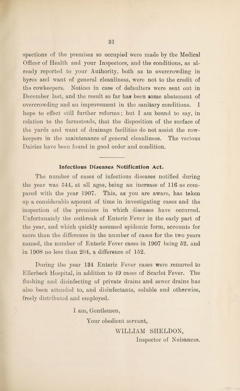 spections of the premises so occupied were made by the Medical Officer of Health and your Inspectors, and the conditions, as al¬ ready reported to your Authority, both as to overcrowding in byres and want of general cleanliness, were not to the credit of the cowkeepers. Notices in case of defaulters were sent out in December last, and the result so far has been some abatement of overcrowding and an improvement in the sanitary conditions. I hope to effect still further reforms; but I am bound to say, in relation to the farmsteads, that the disposition of the surface of the yards and want of drainage facilities do not assist the cow- keepers in the maintenance of general cleanliness. The various Dairies have been found in good order and condition. Infectious Diseases Notification Act. The number of cases of infectious diseases notified during the year was 544, at all ages, being an increase of 116 as com¬ pared with the year 1907. This, as you are aware, has taken up a considerable amount of time in investigating cases and the inspection of the premises in which diseases have occurred. Unfortunately the outbreak of Enteric Fever in the early part of the year, and which quickly assumed epidemic form, accounts for more than the difference in the number of cases for the two years named, the number of Enteric Fever cases in 1907 being 52, and in 1908 no less than 204, a difference of 152. During the year 134 Enteric Fever cases were removed to Ellerbeck Hospital, in addition to 49 cases of Scarlet Fever. The flushing and disinfecting of private drains and sewer drains has also been attended to, and disinfectants, soluble and otherwise, freely distributed arid employed. I am, Gentlemen, Your obedient servant, WILLIAM SHELDON, Inspector of Nuisances.