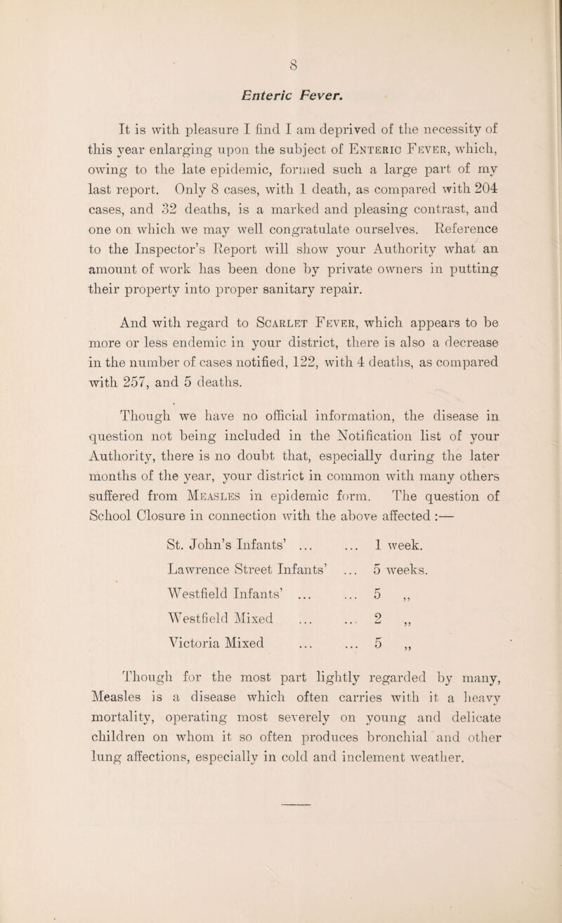 Enteric Fever. It is with pleasure I find I am deprived of the necessity of this year enlarging upon the subject of Enteric Fever, which, owing to the late epidemic, formed such a large part of my last report. Only 8 cases, with 1 death, as compared with 204 cases, and 32 deaths, is a marked and pleasing contrast, and one on which we may well congratulate ourselves. Reference to the Inspector’s Report will show your Authority what an amount of work, has been done by private owners in putting their property into proper sanitary repair. And with regard to Scarlet Fever, which appears to be more or less endemic in your district, there is also a decrease in the number of cases notified, 122, with 4 deaths, as compared with 257, and 5 deaths. Though we have no official information, the disease in question not being included in the Notification list of your Authority, there is no doubt that, especially during the later months of the year, your district in common with many others suffered from Measles in epidemic form. The question of School Closure in connection with the above affected :— St. John’s Infants’ ... Lawrence Street Infants’ Westfield Infants’ Westfield Mixed Victoria Mixed 1 week. 5 weeks. Though for the most part lightly regarded by many, Measles is a disease which often carries with it a heavy mortality, operating most severely on young and delicate children on whom it so often produces bronchial and other lung affections, especially in cold and inclement weather.