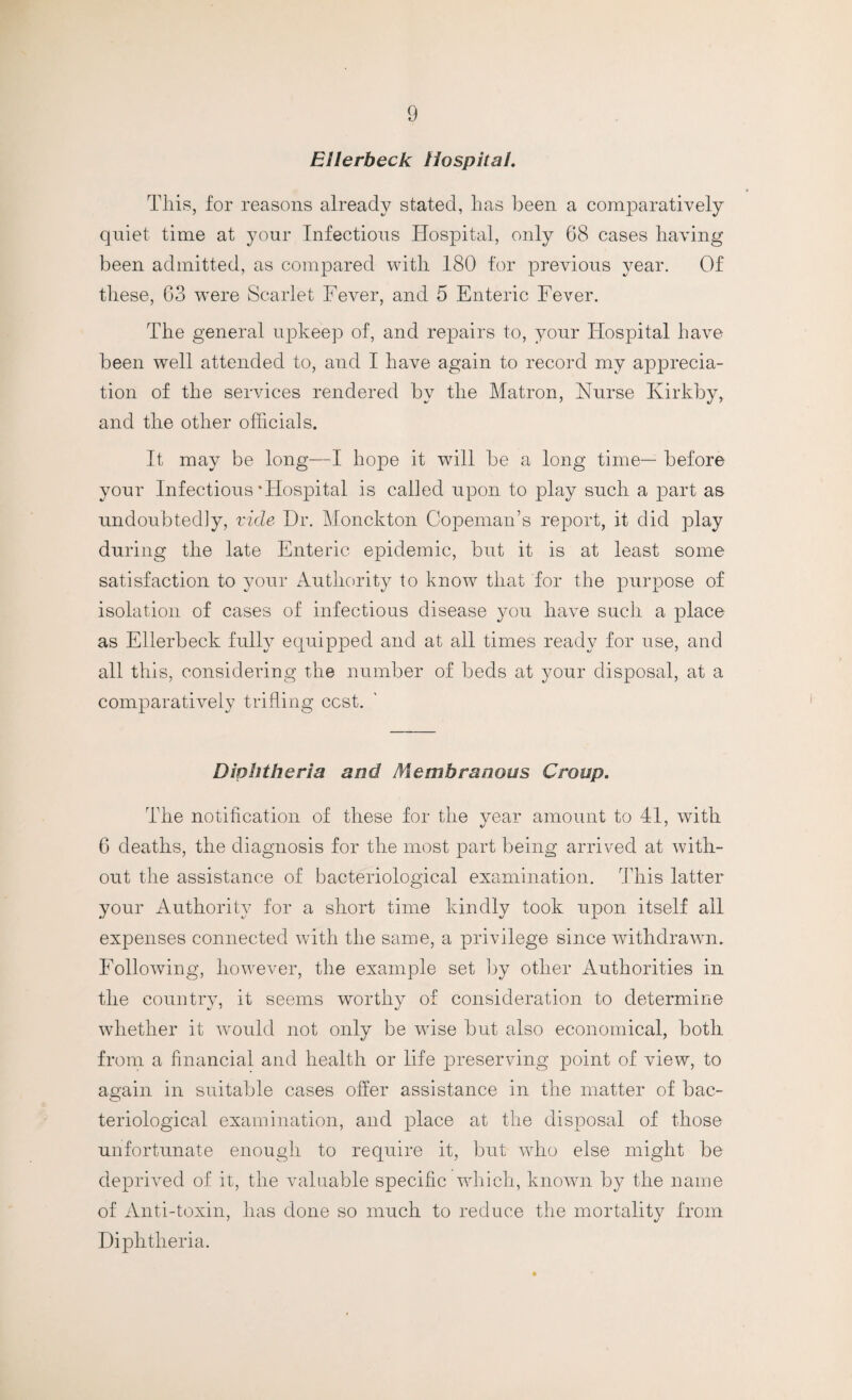 Ellerbeck Hospital. This, for reasons already stated, has been a comparatively quiet time at your Infectious Hospital, only 68 cases having been admitted, as compared with 180 for previous year. Of these, 63 were Scarlet Fever, and 5 Enteric Fever. The general upkeep of, and repairs to, your Hospital have been well attended to, and I have again to record my a]iprecia- tion of the services rendered by the Matron, Nurse Ivirkby, and the other officials. It may be long—I hope it will be a long time— before your Infectious‘Hospital is called upon to play such a part as undoubtedly, vide Dr. Monckton Copeman’s report, it did play during the late Enteric epidemic, but it is at least some satisfaction to your Authority to know that for the purpose of isolation of cases of infectious disease you have such a place as Ellerbeck fully equipped and at all times ready for use, and all this, considering the number of beds at your disposal, at a comparatively trifling cost. Diphtheria and Membranous Croup. The notification of these for the year amount to 41, with 6 deaths, the diagnosis for the most part being arrived at with¬ out the assistance of bacteriological examination. This latter your Authority for a short time kindly took upon itself ail expenses connected with the same, a privilege since withdrawn. Following, however, the example set by other Authorities in the country, it seems worthy of consideration to determine whether it would not only be wise but also economical, both from a financial and health or life preserving point of view, to again in suitable cases offer assistance in the matter of bac¬ teriological examination, and place at the disposal of those unfortunate enough to require it, but who else might be deprived of it, the valuable specific which, known by the name of Anti-toxin, has done so much to reduce the mortality from Diphtheria.