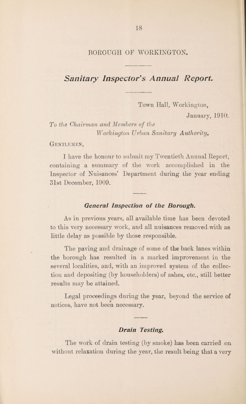 BOROUGH OF WORKINGTON. Sanitary Inspector's Annual Report Town Hall, Workington, January, 1910. To the Chairman and Members of the Workington Urban Sanitary Authority. Gentlemen, I liave the honour to submit my Twentieth Annual Report, containing a summary of the work accomplished in the Inspector of Nuisances’ Department during the year ending 31st December, 1909. General Inspection of the Borough. As in previous years, all available time has been devoted to this very necessary work, and all nuisances removed with as little delay as possible by those responsible. The paving and drainage of some of the back lanes within the borough has resulted in a marked improvement in the several localities, and, with an improved system of the collec¬ tion and depositing (by householders) of ashes, etc., still better results may be attained. Legal proceedings during the year, beyond the service of notices, have not been necessary. Drain Testing. The work of drain testing (by smoke) has been carried on without relaxation during the year, the result being that a very
