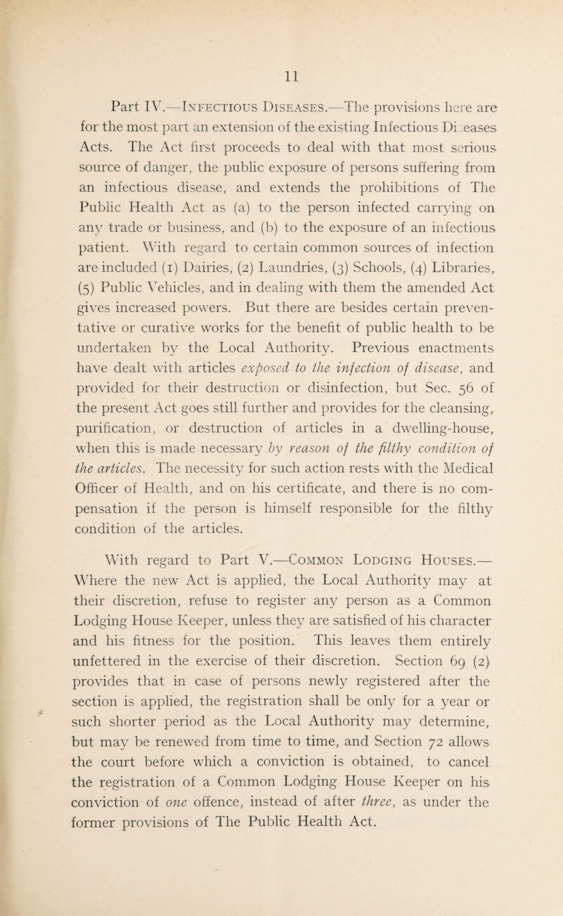 Part IV.-—Infectious Diseases.—The provisions here are for the most part an extension of the existing Infectious Diseases Acts. The Act first proceeds to deal with that most serious source of danger, the public exposure of persons suffering from an infectious disease, and extends the prohibitions of The Public Health Act as (a) to the person infected carrying on any trade or business, and (b) to the exposure of an infectious patient. With regard to certain common sources of infection are included (i) Dairies, (2) Laundries, (3) Schools, (4) Libraries,. (5) Public Vehicles, and in dealing with them the amended Act gives increased powers. But there are besides certain preven¬ tative or curative works for the benefit of public health to be undertaken by the Local Authority. Previous enactments have dealt with articles exposed to the injection of disease, and provided for their destruction or disinfection, but Sec. 56 of the present Act goes still further and provides for the cleansing, purification, or destruction of articles in a dwelling-house, when this is made necessary by reason of the filthy condition of the articles. The necessity for such action rests with the Medical Officer of Health, and on his certificate, and there is no com¬ pensation if the person is himself responsible for the filthy condition of the articles. With regard to Part V.—Common Lodging Houses.— Where the new Act is applied, the Local Authority may at their discretion, refuse to register any person as a Common Lodging House Keeper, unless they are satisfied of his character and his fitness for the position. This leaves them entirely unfettered in the exercise of their discretion. Section 69 (2) provides that in case of persons newly registered after the section is applied, the registration shall be only for a year or such shorter period as the Local Authority may determine, but may be renewed from time to time, and Section 72 allows the court before which a conviction is obtained, to cancel the registration of a Common Lodging House Keeper on his conviction of one offence, instead of after three, as under the former provisions of The Public Health Act.