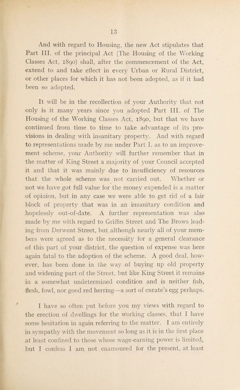And with regard to Housing, the new Act stipulates that Part III. of the principal Act (The Housing of the Working Classes Act, 1890) shall, after the commencement of the Act, extend to and take effect in every Urban or Rural District, or other places for which it has not been adopted, as if it had been so adopted. It will be in the recollection of your Authority that not only is it many years since you adopted Part III. of The Housing of the Working Classes Act, 1890, but that we have continued from time to time to take advantage of its pro¬ visions in dealing with insanitary propert}/. And with regard to representations made by me under Part 1. as to an improve¬ ment scheme, your Authority will further remember that in the matter of King Street a majority of your Council accepted it and that it was mainly due to insufficiency of resources that the whole scheme was not carried out. Whether or not we have got full value for the money expended is a matter of opinion, but in any case we were able to get rid of a fair block of property that was in an insanitary condition and hopelessly out-of-date. A further representation was also made by me with regard to Griffin Street and The Brows lead¬ ing from Derwent Street, but although nearly all of your mem¬ bers were agreed as to the necessity for a general clearance of this part of your district, the question of expense was here again fatal to the adoption of the scheme. A good deal, how¬ ever, has been done in the way of buying up old property and widening part of the Street, but like King Street it remains in a somewhat undetermined condition and is neither fish, flesh, fowl, nor good red herring—a sort of curate’s egg perhaps. I have so often put before you my views with regard to the erection of dwellings for the working classes, that I have some hesitation in again referring to the matter. I am entirely in sympathy with the movement so long as it is in the first place at least confined to those whose wage-earning power is limited, but I confess I am not enamoured for the present, at least