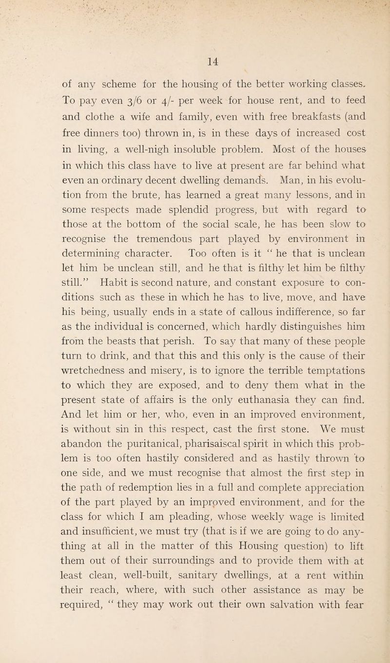 of any scheme for the housing of the better working classes. To pay even 3/6 or 4/- per week for house rent, and to feed and clothe a wife and family, even with free breakfasts (and free dinners too) thrown in, is in these days of increased cost in living, a well-nigh insoluble problem. Most of the houses in which this class have to live at present are far behind what even an ordinary decent dwelling demands. Man, in his evolu¬ tion from the brute, has learned a great many lessons, and in some respects made splendid progress, but with regard to those at the bottom of the social scale, he has been slow to recognise the tremendous part played by environment in determining character. Too often is it “ he that is unclean let him be unclean still, and he that is filthy let him be filthy still.” Habit is second nature, and constant exposure to con¬ ditions such as these in which he has to live, move, and have his being, usually ends in a state of callous indifference, so far as the individual is concerned, which hardly distinguishes him from the beasts that perish. To say that many of these people turn to drink, and that this and this only is the cause of their wretchedness and misery, is to ignore the terrible temptations to which they are exposed, and to deny them what in the present state of affairs is the only euthanasia they can find. And let him or her, who, even in an improved environment, is without sin in this respect, cast the first stone. We must abandon the puritanical, pharisaiscal spirit in which this prob¬ lem is too often hastily considered and as hastily thrown to one side, and we must recognise that almost the first step in the path of redemption lies in a full and complete appreciation of the part played by an improved environment, and for the class for which I am pleading, whose weekly wage is limited and insufficient, we must try (that is if we are going to do any¬ thing at all in the matter of this Housing question) to lift them out of their surroundings and to provide them with at least clean, well-built, sanitary dwellings, at a rent within their reach, where, with such other assistance as may be required, “ they may work out their own salvation with fear