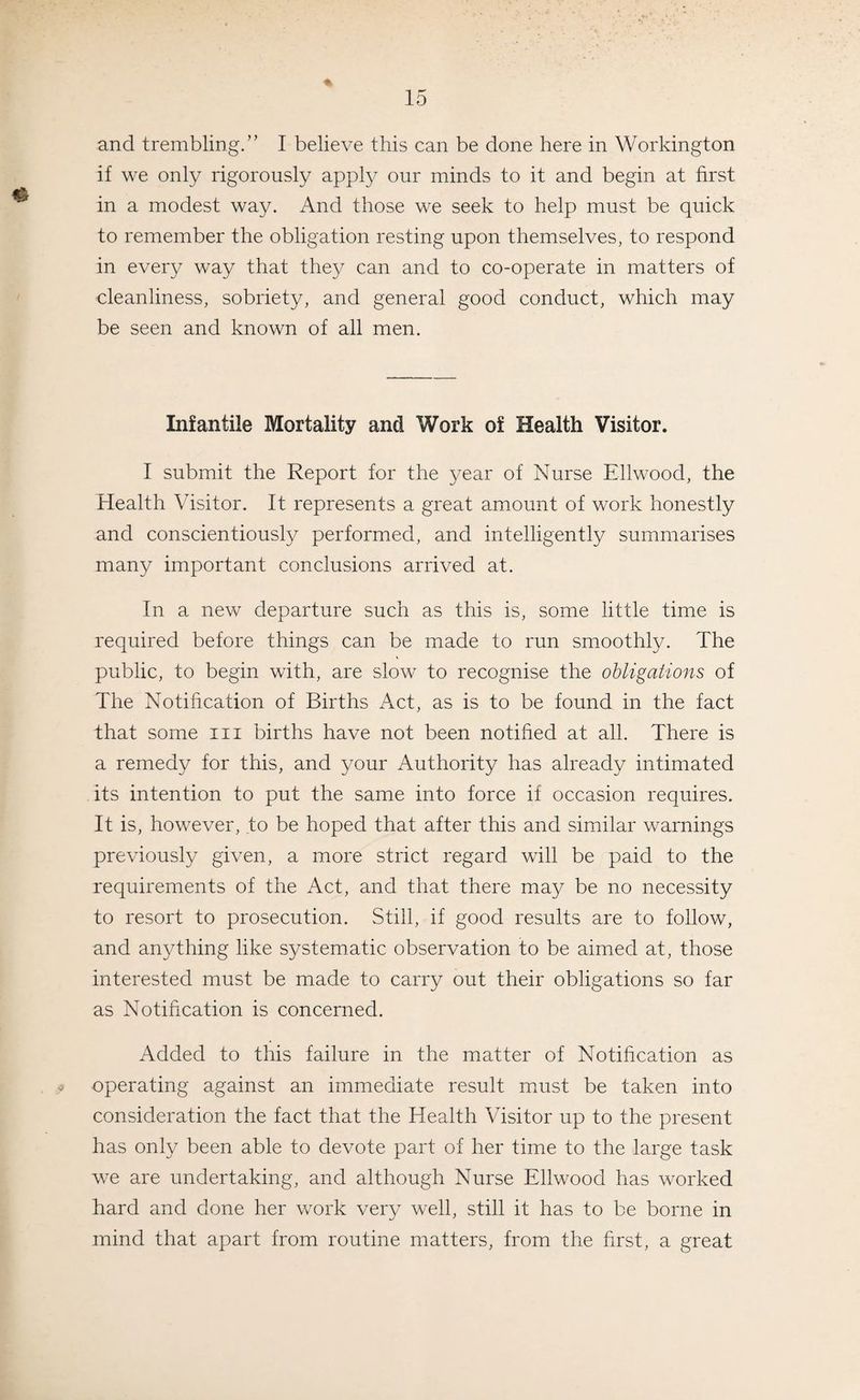 and trembling.” I believe this can be done here in Workington if we only rigorously apply our minds to it and begin at first in a modest way. And those we seek to help must be quick to remember the obligation resting upon themselves, to respond in every way that they can and to co-operate in matters of cleanliness, sobriety, and general good conduct, which may be seen and known of all men. Infantile Mortality and Work of Health Visitor. I submit the Report for the year of Nurse Ellwood, the Health Visitor. It represents a great amount of work honestly and conscientiously performed, and intelligently summarises many important conclusions arrived at. In a new departure such as this is, some little time is required before things can be made to run smoothly. The public, to begin with, are slow to recognise the obligations of The Notification of Births Act, as is to be found in the fact that some in births have not been notified at all. There is a remedy for this, and your Authority has already intimated its intention to put the same into force if occasion requires. It is, however, to be hoped that after this and similar warnings previously given, a more strict regard will be paid to the requirements of the Act, and that there may be no necessity to resort to prosecution. Still, if good results are to follow, and anything like systematic observation to be aimed at, those interested must be made to carry out their obligations so far as Notification is concerned. Added to this failure in the matter of Notification as operating against an immediate result must be taken into consideration the fact that the Health Visitor up to the present has only been able to devote part of her time to the large task we are undertaking, and although Nurse Ellwood has worked hard and done her work very well, still it has to be borne in mind that apart from routine matters, from the first, a great