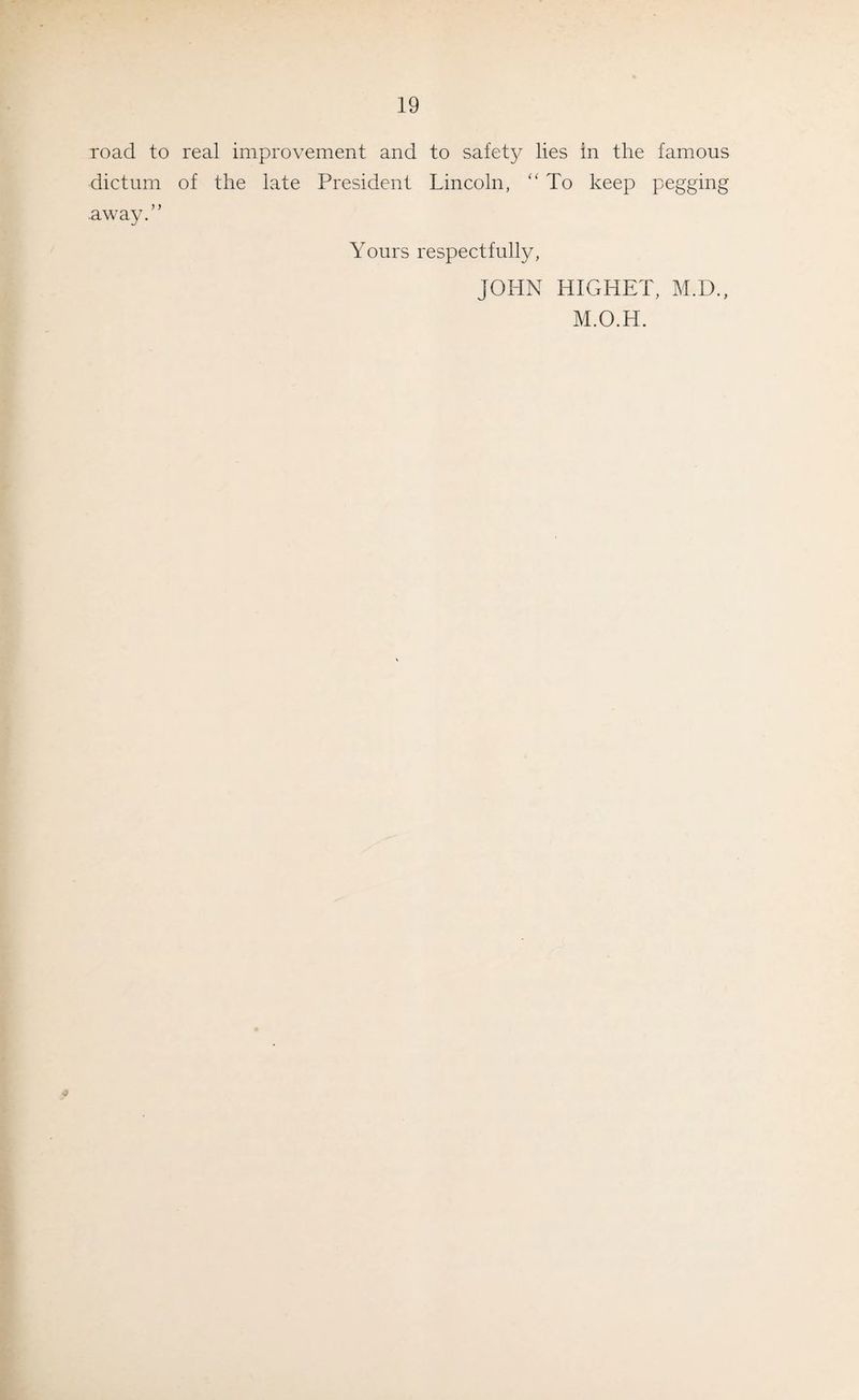 road to real improvement and to safety lies in the famous dictum of the late President Lincoln, “To keep pegging away.” Yours respectfully, JOHN HIGHET, M.D., M.O.H.