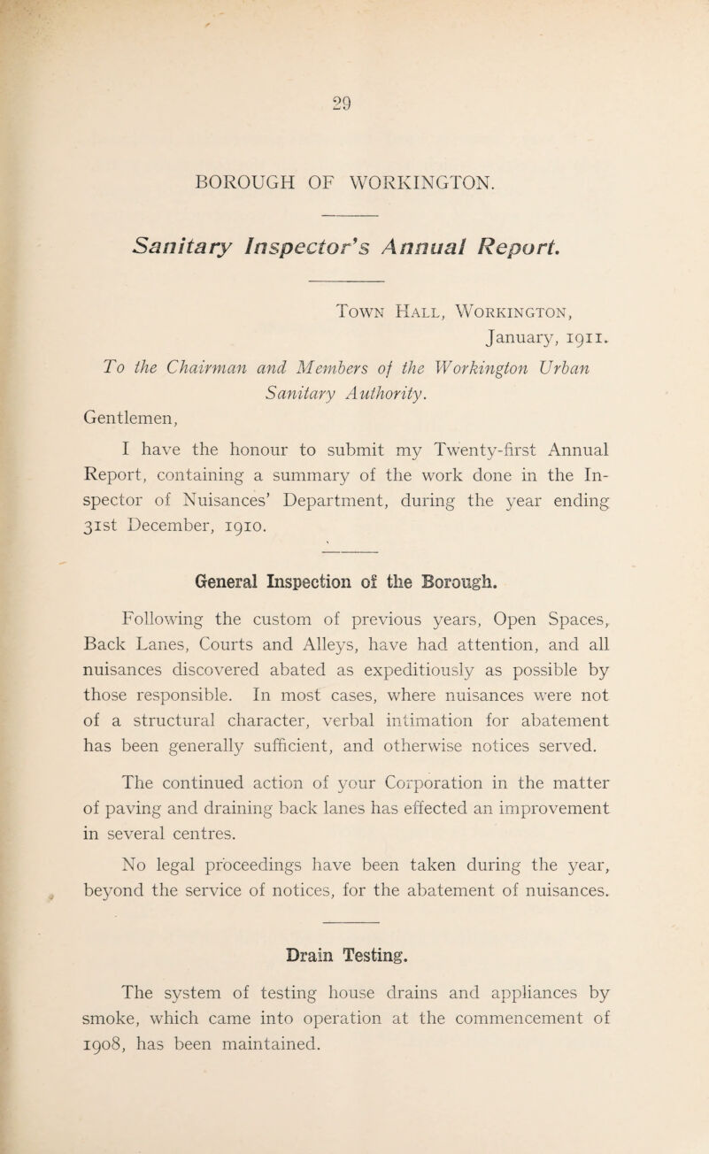 BOROUGH OF WORKINGTON. Sanitary Inspector's Annual Report. Town Hall, Workington, January, 1911. To the Chairman and Members of the Workington Urban Sanitary Authority. Gentlemen, I have the honour to submit my Twenty-first Annual Report, containing a summary of the work done in the In¬ spector of Nuisances’ Department, during the year ending 31st December, 1910. General Inspection of the Borough. Following the custom of previous years, Open Spaces,. Back Lanes, Courts and Alleys, have had attention, and all nuisances discovered abated as expeditiously as possible by those responsible. In most cases, where nuisances were not of a structural character, verbal intimation for abatement has been generally sufficient, and otherwise notices served. The continued action of your Corporation in the matter of paving and draining back lanes has effected an improvement in several centres. No legal proceedings have been taken during the year, beyond the service of notices, for the abatement of nuisances. Drain Testing. The system of testing house drains and appliances by smoke, which came into operation at the commencement of 1908, has been maintained.