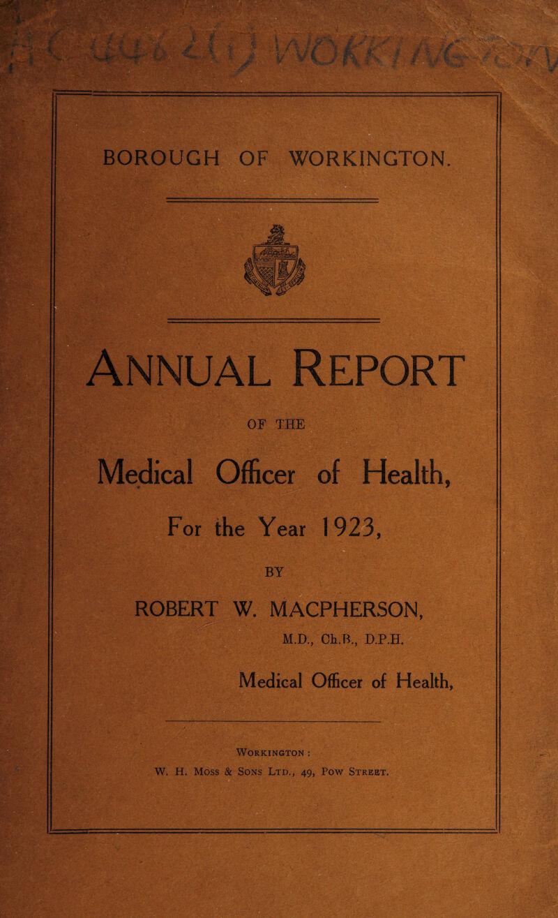 Annual Report OF THE Medical Officer of Health, For the Year 1923, ROBERT W. MACPHERSON, ■ M.D, CkB., D.P.H. Medical Officer of Health, Workington ; W. H, Moss & Sons Ltd., 49, Pow Street.