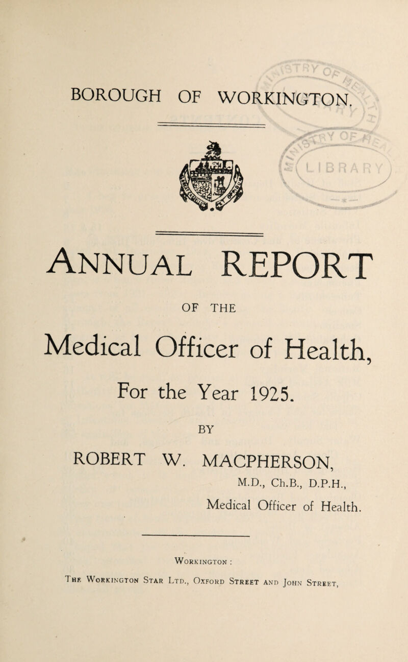 BOROUGH OF WORKINGTON. Annual REPORT OF THE Medical Officer of Health, For the Year 1925. BY ROBERT W. MACPHERSON, M.D., Ch.B., D.P.H., Medical Officer of Health. Workington : The Workington Star Ltd., Oxford Street and John Street,