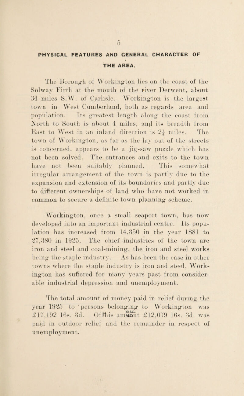 PHYStCAL FEATURES AND GENERAL CHARACTER OF THE AREA. The Boroiig'h of Workington lies on the coast of the Solway Firth at the month of the river Derwent, about 34 miles S.W\ of Carlisle. W^orkington is the largest town in West Cumberland, both as regards area and ])opulation. Its greatest length along the coast from North to South is about 4 miles, and its breadth from Fast to West in an inland direction is miles. The town of Workington, as far as the lay out of the streets is concerned, appears to })e a jig-saw puzzle which has not been solved. The entrances and exits to the town have not been suitably planned. This somewliat irregular arrangement of the town is partly due to the expansion and extension of its boundaries and partly due to different ownerships of land who have not worked in common to secure a definite town planning scheme. W^orkington, once a small seaport town, has now developed into an important industrial centre. Its popu¬ lation has increased from 14,350 in the vear 1881 to 27,380 in 1925. The chief industries of the town are iron and steel and coal-mining, the iron and steel works being the staple industry. As has been the case in other towns where tlie staple industry is iron and steel, Work¬ ington has sulfered for many years past from consider¬ able industrial depression and unemployment. The total amount of money paid in relief during the year 1925 to persons belonging to Workington was £17,192 lbs. 3d. (Iflliis aniS^it £12,079 lbs. 3d. was paid in outdoor relief and the lemainder in respect of unem ploy ment.