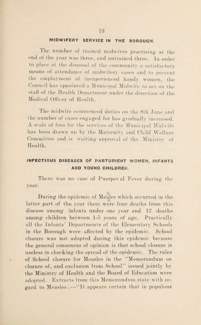 MIDWIFERY SERVICE IN THE BOROUGH. The number of trained midwives practising at the end of the year was three, and untrained three. In order to at the disposal of the community a satisfacdory means of attendance of midwifery cases and to prevent the employment of inexperienced handy women, the Council has appointed a Municipal Midwife to act on the staft: of the Health Department under the direction of the Medical Officer of Health. The midwife commenc'ed duties on the 8th •June and the number ol cases engaged for has gradually increased. A scale of fees for the services of the Municipal Midwife has been drawn np by the Maternity and Child TVelfare Committee and is waiting approval of the Ministrv of Health. INFECTIOUS DISEASES OF PARTORIENT WOMEN, INFANTS AND YOUNG CHILDREN. There was no case of Piierper al Fever during the juar. During the epidemic of Meales which occurred in the latter part of the year there were four deaths from this disease among infants under one year and 12 deaths among children between 1-5 years of age. Practically all the Infants’ Departments of the Elementary Schools in the Borough were affected by the epidemic. School closure was not adopted during this epidemic because the general consensus of opinion is that school closure is useless in checking the spread of the epidemic. The rules of School closure for Measles in the ’’Memorandum on closure of, and exclusion from School” issued jointly by the Ministry of Health and the Board of Education were adopted. Extracts from this Memorandum state with re¬ gard to Measles:—'Ht appears certain that in populous