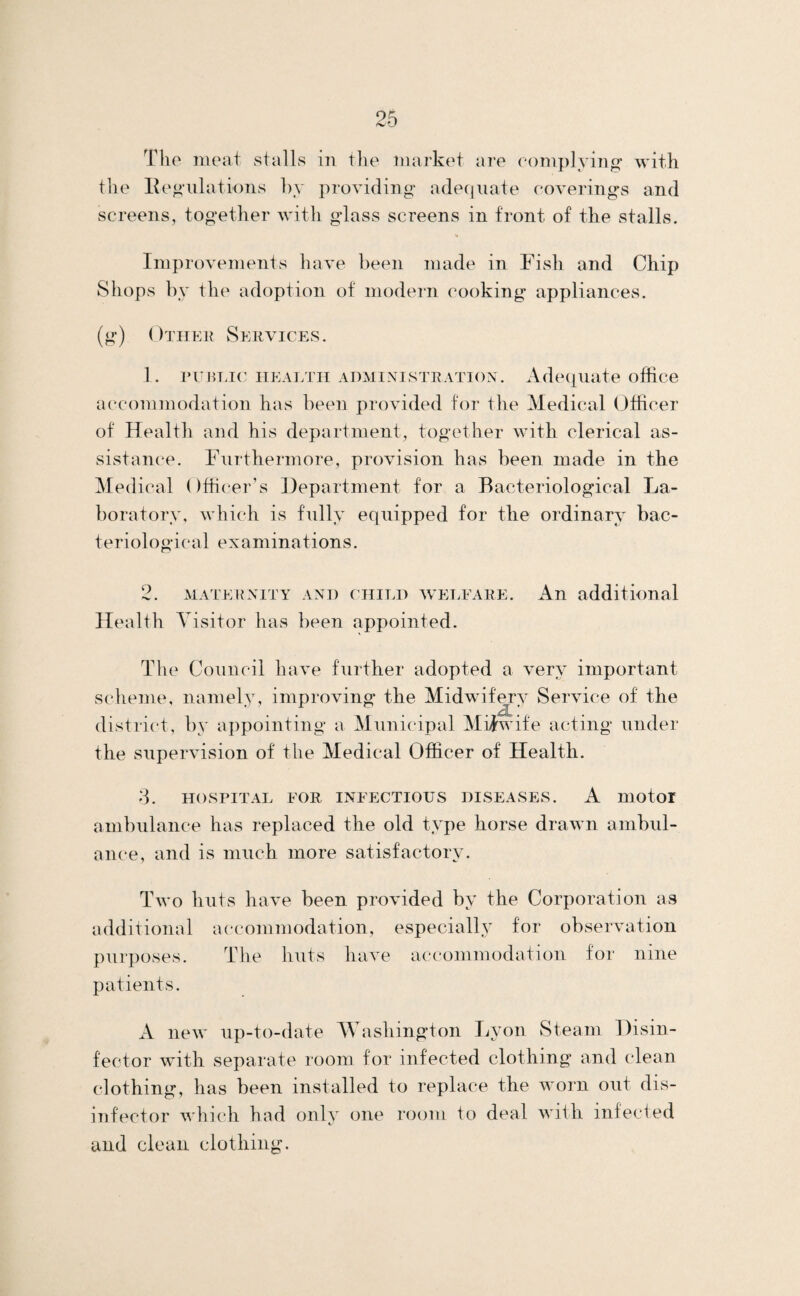 The meat stalls in the market are eomplyino- with t1ie Peculations by providing- adecjuate eovering-s and screens, together with glass screens in front of the stalls. •• Improvements have been made in Fish and Chip Shops by the adoption of modern cooking appliances. (g) Othek Services. 1. rumnc iieaetii administration. Adequate office accommodation has been provided for the Medical Officer of Health and his department, together with clerical as¬ sistance. Furthermore, provision has been made in the Medical Officer’s Department for a Bacteriological La¬ boratory, which is fully equipped for the ordinary bac¬ teriological examinations. 2. MATERNITY AND CHILD WELFARE. An additional Health Visitor has been appointed. The Council have further adopted a very important scheme, namely, improving the Midwuf^y Service of the district, by aiipointing a Municipal Midwife acting under the supervision of the Medical Officer of Health. d. HOSPITAL FOR INFECTIOUS DISEASES. A motoi ambulance has replaced the old type horse drawn ambul¬ ance, and is much more satisfactory. Two huts have been provided by the Corporation as additional accommodation, especially for observation purposes. The huts have accommodation for nine patients. A new up-to-date Washington Lyon Steam Disin¬ fector with separate room for infected clothing and clean clothing, has been installed to replace the worn out dis¬ infector which had only one room to deal with infected and clean clothing.