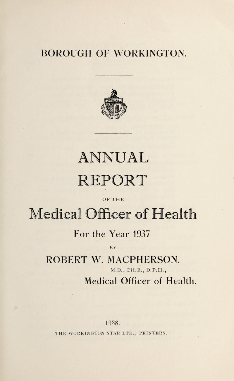 ANNUAL REPORT OF THE Medical Officer of Health For the Year 1937 ROBERT W. MACPHERSON, M.D., CH.B.^ D.P.H., Medical Officer of Health. 1938.