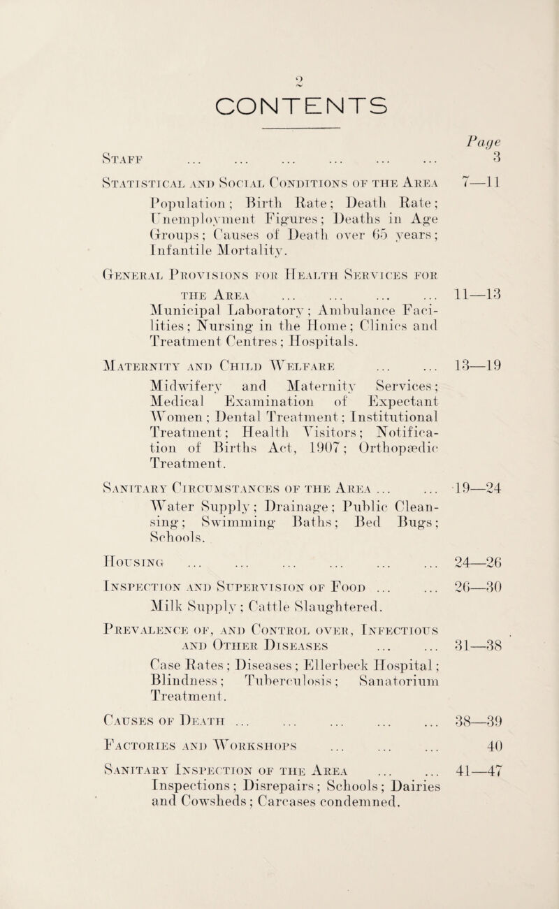 CONTENTS Staff Statistical and Social Conditions of the Area Population; Birth Bate; Death Bate; Unemployment Figures; Deaths in Age Groups; Causes of Death over 65 years; Infantile Mortality. General Provisions for Health Services for the Area Municipal Laboratory; Ambulance Faci¬ lities; Nursing in the Home; Clinics and Treatment Centres; Hospitals. Maternity and Child Welfare Midwif ery and Maternity Services; Medical Examination of Expectant Women; Dental Treatment; Institutional Treatment; Health Visitors; Notifica¬ tion of Births Act, 1907; Orthopaedic Treatment. Sanitary Circumstances of the Area ... Water Supply; Drainage; Public Clean¬ sing ; Swimming Baths; Bed Bugs; Schools. ITou SING Inspection and Supervision of Food ... Milk Supply; Cattle Slaughtered. Prevalence of, and Control over. Infectious and Other Diseases Case Bates ; Diseases ; Ellerbeck Hospital; Blindness; Tuberculosis; Sanatorium Treatment. Causes of Death ... Factories and Workshops Sanitary Inspec tion of the Area Inspections ; Disrepairs ; Schools ; Dairies and Cowsheds ; Carcases condemned. Page ' 3 7—11 11—13 13—19 19—24 24—26 26—30 31—38 38—39 40 41—47
