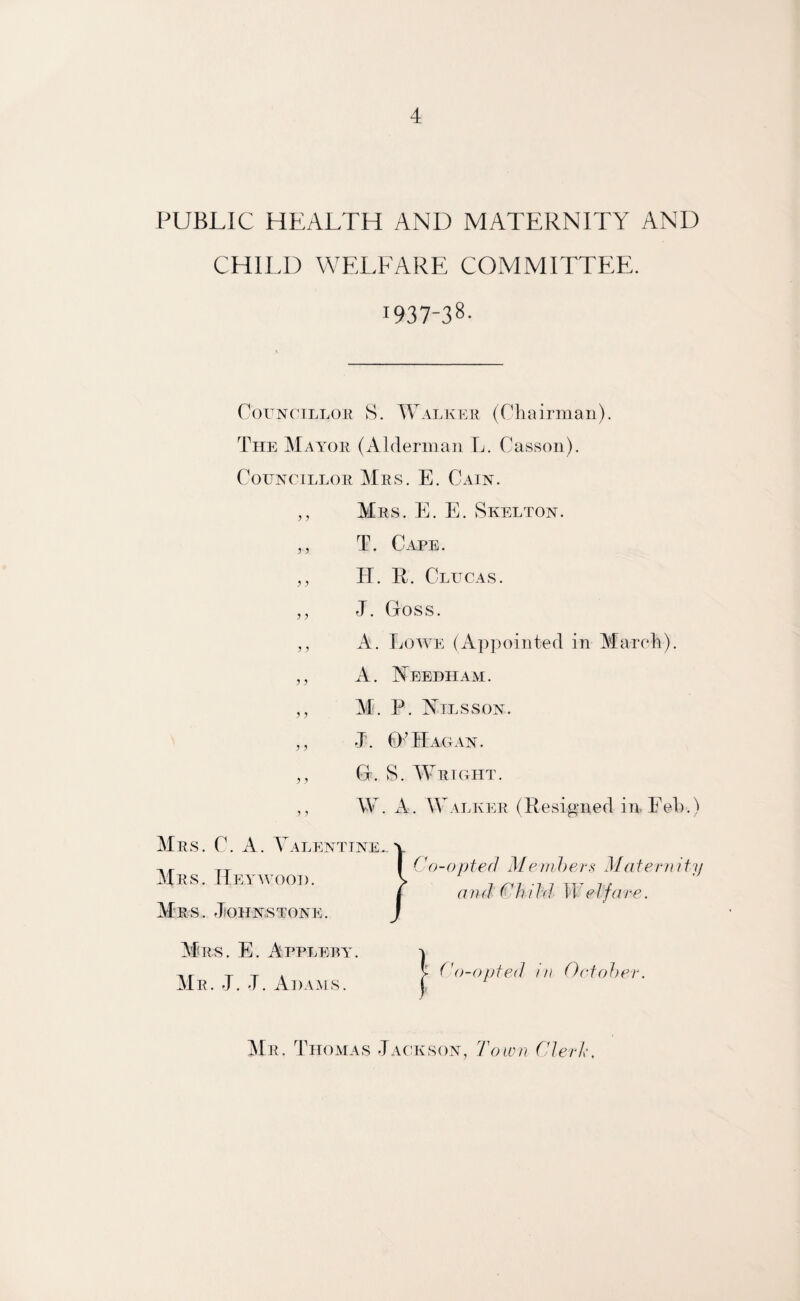 PUBLIC HEALTH AND MATERNITY AND CHILD WELFARE COMMITTEE. I937“38- Councillor S. Walker (Chairman). The Mayor (Alderman L. Casson). Councillor Mrs. E. Cain. Mrs. E. E. Skelton. T. Cape. II. R. Clucas. J. Goss. A. Lowe (Appointed in March). A. Needham. M. P. Nilsson. J. 0’Hagan. G. S. Wright. W. A. Walker (Resigned inEeh.) Mrs. C. A. Valentine.. Mrs. ITeywood. Mrs. Johnstone. Mrs. E. Appleby. Mr. J. J. Adams. Mr. Thomas Jackson, Town Clerk,